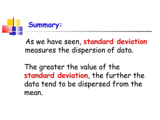 Summary:
As we have seen, standard deviation
measures the dispersion of data.
The greater the value of the
standard deviation, the further the
data tend to be dispersed from the
mean.

 