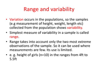 Range and variability
• Variation occurs in the populations, so the samples
(e.g measurement of height, weight, length etc)
collected from the population shows variability.
• Simplest measure of variability in a sample is called
range.
• Range takes into account only the two most extreme
observations of the sample. So it can be used where
measurements are few. Its use is limited.
• e. g. height of girls (n=10) in the ranges from 4ft to
5.5ft
 