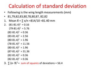 Calculation of standard deviation
• Following is the wing length measurements (mm)
• 81,79,82,83,80,78,80,87, 82,82
1. Mean x̅ = ∑ x/n =814/10 =81.40 mm
2. (81-81.4)2 = 0.16
(79-81.4)2 = 5.76
(82-81.4)2 = 0.36
(83-81.4)2 = 2.56
(80-81.4)2 = 1.96
(78-81.4)2 = 11.56
(80-81.4)2 = 1.96
(87-81.4)2 = 31.36
(82-81.4)2 = 0.36
(82-81.4)2 = 0.36
3. ∑ (x- x̅)2 = sum of squares of deviations = 56.4
 