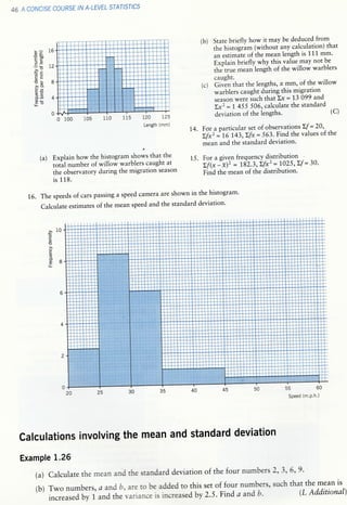 46 A CONCISE COURSE IIV A.LEYEL STAT/SI'CS
(a) Explain how the histogram shows that the
 /
totrl number of willow warblers caught at
the observatory during the migration season
is 118.
1.6. The speeds of cars passing a speed camera are shown in the histogram'
calculate estimates of the mean speed and the standard deviation.
(b) State briefly how it may be deduced from
the histogram (without any calculation) that
an estimite of the mean length is 111 mm.
e"pt"irr briefly why thi-s value..may notbe
rhe true mean lengih of the willow warblers
caught.
(c) GiuE" that the lengths, x mm,.of the willow
/warblerscaughtduringthismigration.
season were J,,ch that Lx :1'3 099 and
bi : t +SS 506, calculate the standard
deviation of the iengths' (C)
1,4. For a particular set of observationt
'{
- 20
' . ,r
Y; #^:#',:!:o;*'i;#*ile
varues or'che
15. For a given frequency distribution
Lf(x lil' : 182:3;Lf*'= 1025'Zf = 30'
Find the mean of the distribution'
b? 16
=boEC
=G)
;E 12
a>
ct
3u 8
>,o
9a
olY
3.E 4
9bLL
0
a10a
C
o)
E
(J
L
o)
J
88l!
calculations involving the mean and standard deviation
Example 1.25
(a) calculate the mean and the standard deviation of the four numbers 2, 3, 6, 9 '
Speed (m.P.h.)
set of four numkrs, such that the mean is
2.5. Find a and b- & Additional)(b) Two numbers,
increased bY 1
a arrd b, are to be added to this
and the variance is increased bY
L20 125
Length (mm)
 