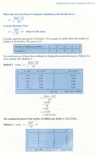 REPRESENTATION AND SUMMARY OF DATA 4I
When dataare in the form of a frequency distribution, the formula for s is
or in the alternative form
Efi -,s - -+ - x. where .t is the mean.
Consider again the data given in Example 1..1.9, on page 32, which shows the number of
children in 20 families. The meanis2.9.
I$u;ffi ffe.r,,1,;of ;;;e;ffi.1d*e. 1 1,..pe;#...1l.familyr,,,x il
4I'
L 3: 4,,1: }
F,re:fiueffiC#;,::,,fl s #
You could use one
more popular than
Method 1 - using
of these three methods for finding the standard deviation. Method 2 is
Method 1.
1g,' '," ,;i': ; (. ..lr,., ..fi
''X..
.l .'a
I
l3l
4,:
i .
-
..rF
jfi::xii$
0,11.f
["1*
'2t"0:,.r
,,
s..xii6.ft
orif:l
0ill0lt
::::::::::::::
1,..i.ft..ft
414...L
#
..&
fr,,
,
t:,; r! !: r i r !:,
::
! i r i:,: i r: r r i i i r i:i: r:: i r:::: r::::: :::: i l
ff..ffi.*,,*'.s...
:1:..*,..tli:, ::
. :'t.. r4: !.i
':'i),.'.a ll:.. ::1... :
. t;:: i ::: i
I !
i
i:: ! l;t:::: i:: i i:::: i
i: !: i i: !: i I i ! i i i f: :
..l.is.Iis#.,l.
,''),,.,:;fi;rft,""1,,
LL:: l':U :
,,.i:iiiiii:iii:ii:ii::lii:il:ii:i:::it;il::i
.t, r.,4t ,, 4l:':i}. .,
l: I ' 'rl:i.4., ;
.r.:g.a&.9.:
!:lir:iriir:!:lii'ririri:i:ri:rXi:i:l:::ir:r::r::;iir;
lffl 1. o
s2-
Zf(*-2.9)'
>f
29.80
20
: 1.49 .
s - {L49
: 1.22 (2 d.p.)
of the number of children per family is L.22 (2 d.p.).The standard deviation
Method} - using s -
Z f(x - -x)Z
>f
zf (* - -x)'
Lf
z f*' -)- ^/-- !,
Z,f
Lf :2A Zf*r:198
 