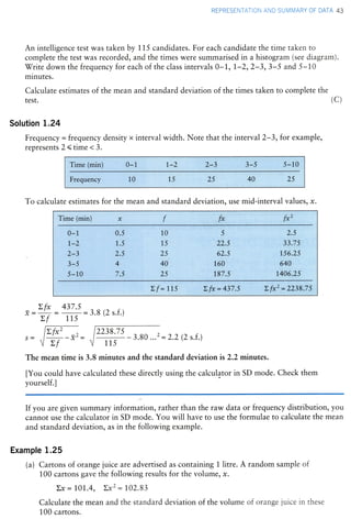 REPRESENTATION AND SUMMARY OF DATA 43
An intelligence test was taken by 115 candidates. For each candidate the time taken to
complete the test was recorded, and the times were summarised in a histogram (see diagram).
'!7riti down the frequency f.or each of the class intervals O-1,'1,-2,2-3,3-S and 5-10
minutes.
Calculate estimates of the mean and standard deviation of the times taken to complete the
tesr. (c)
Solution 1.24
Frequency = frequency density x interval width. Note that the interval 2-3, f.or exarnple,
represents2(time<3.
To calculate estimates for the mean and standard deviation, use mid-interval values, r.
Zfx 437.5 ^-x-+: *:3.8 (2 s.f.)
>f 11s
- 2.2 (2 s.f.)
The mean time is 3.8 minutes and the standard deviation is 2.2 minutes.
[You could have calculated these directly using the calculator in SD mode. Check them
yourself.l
2238.7 5
If you are given summary information, rather than the raw data or fre(uency distribution, you
cannot use the calculator in SD mode. You will have to use the formulae to calculate the mean
and standard deviation, as in the following example.
Example 1.25
(a) Cartons of orange juice are advertised as containing L litre. A random sample of
100 cartons gave the following results for the volume, r.
Lx = 1,0L.4, Ltcz = L02.83
Calculate the mean and the standard deviation of the volume of orange juice in these
100 cartons.
 