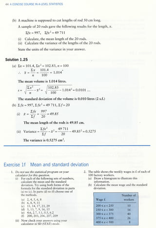 44 A CONCISE COURSE IN A-LEVEL STATISTICS
(b) A machine is supposed to cut lengths of rod 50 cm long.
A sample of 20 rods gave the followirg results for the length , x.
Z,fx - 9g7, Lf*z : 49 711
(i) Calcul ate, the mean length of the 20 rods.
(ii) Calculate the yariance of the lengths of the 20 rods.
State the units of the variance in your answer.
Solution I.25 ,
(a) Ex :101 .4r1fr2 = 102.83, n - 100
Ex 1.0'1,.4 ,
.'. -x - ;: L00
: 1-014
The mean volume is 1 .0L4 litres.
L02.83Lv-'vv
- 1,.0142 : 0.0101 ...
100
The standard deviation of the volume is 0.0L0 litres (2 s.f.)
(b) 2 f* - 997,2 f*2 - 49 711,2 f : 20
Z, fx 997
0 rt- ' :-:49.85
>f 20
The mean length of the rods is 49.85 cm.
zfxz ^ 49 711
(ii) Yariance :; - x2 :ff - 49.852 : 0.5275
The variance is 0.5275 cm2.
J_
Exercise 1f Mean and standard deviation
L. Do not use the statistical progrnm oru your
calculator for tltis question.
(i) For each of the following sets of numbers,
calculate the mean and the stan dard
deviation . Try using both forms of the
formula for the standard deviation in parts
(a) to (c). In parts (d) to (f) choose one of
the mefiods-
(a) 2,4,5, 6, 8
(b) 6,8,9,11
(c) 17, 14,17,23,29
(d) 5, 1.3, 7,9,16,15
(e) 4.6,2.7,3.1, 0.5, 62
(f) 200, 203, 206,207,209
(ii) Now check your answers usin8 yorrr
calculator in SD (STAT) mode.
2. The table shows the weekly wages in {" of each of
100 factory workers.
(a) Draw a histogram to illustrate this
information.
(b) Calculate the mean wage and the standard
deviation.
 