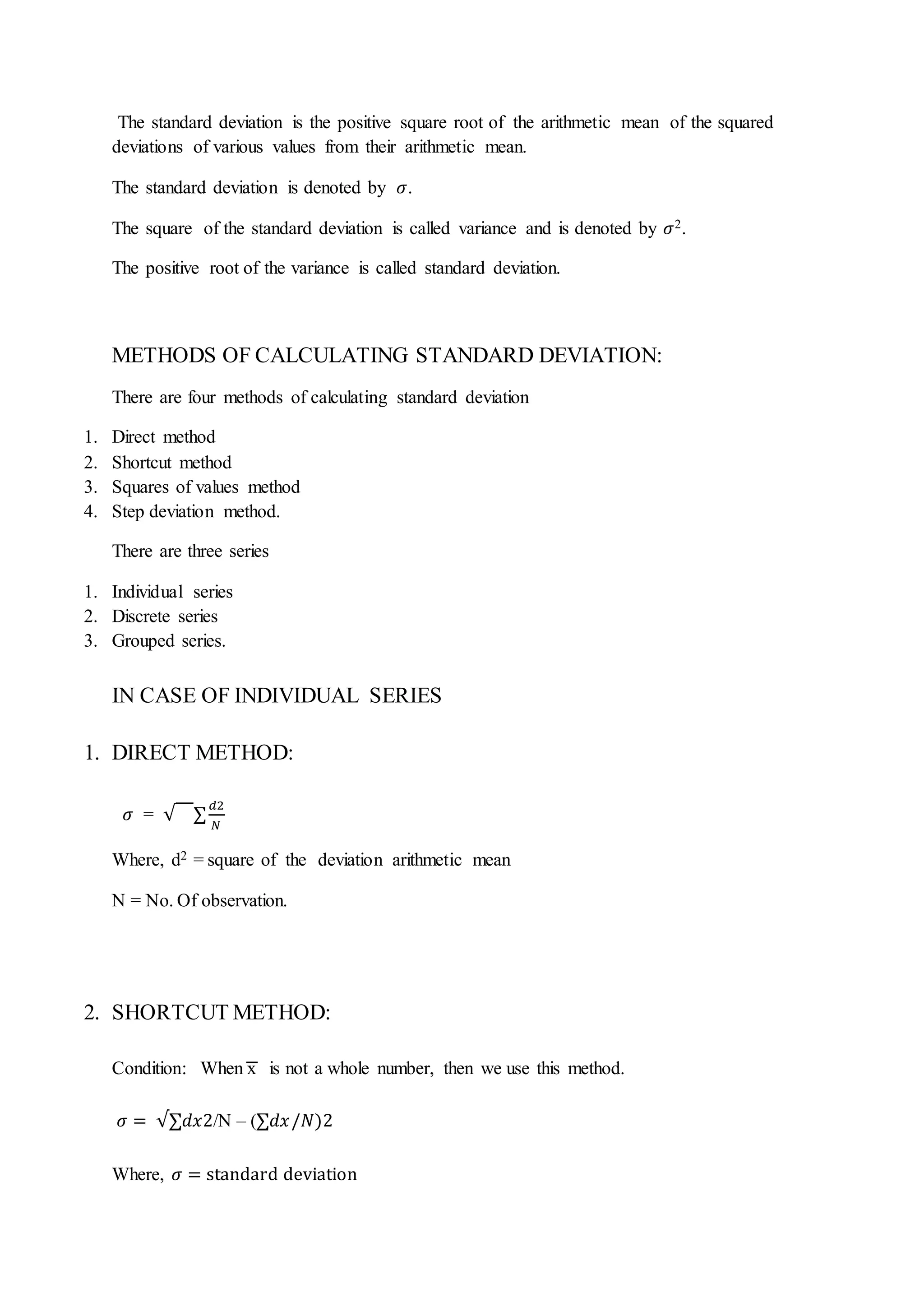 The standard deviation is the positive square root of the arithmetic mean of the squared
deviations of various values from their arithmetic mean.
The standard deviation is denoted by 𝜎.
The square of the standard deviation is called variance and is denoted by 𝜎2.
The positive root of the variance is called standard deviation.
METHODS OF CALCULATING STANDARD DEVIATION:
There are four methods of calculating standard deviation
1. Direct method
2. Shortcut method
3. Squares of values method
4. Step deviation method.
There are three series
1. Individual series
2. Discrete series
3. Grouped series.
IN CASE OF INDIVIDUAL SERIES
1. DIRECT METHOD:
𝜎 = √ ∑
𝑑2
𝑁
Where, d2 = square of the deviation arithmetic mean
N = No. Of observation.
2. SHORTCUT METHOD:
Condition: When x is not a whole number, then we use this method.
𝜎 = √∑𝑑𝑥2/N – (∑𝑑𝑥/𝑁)2
Where, 𝜎 = standard deviation
 