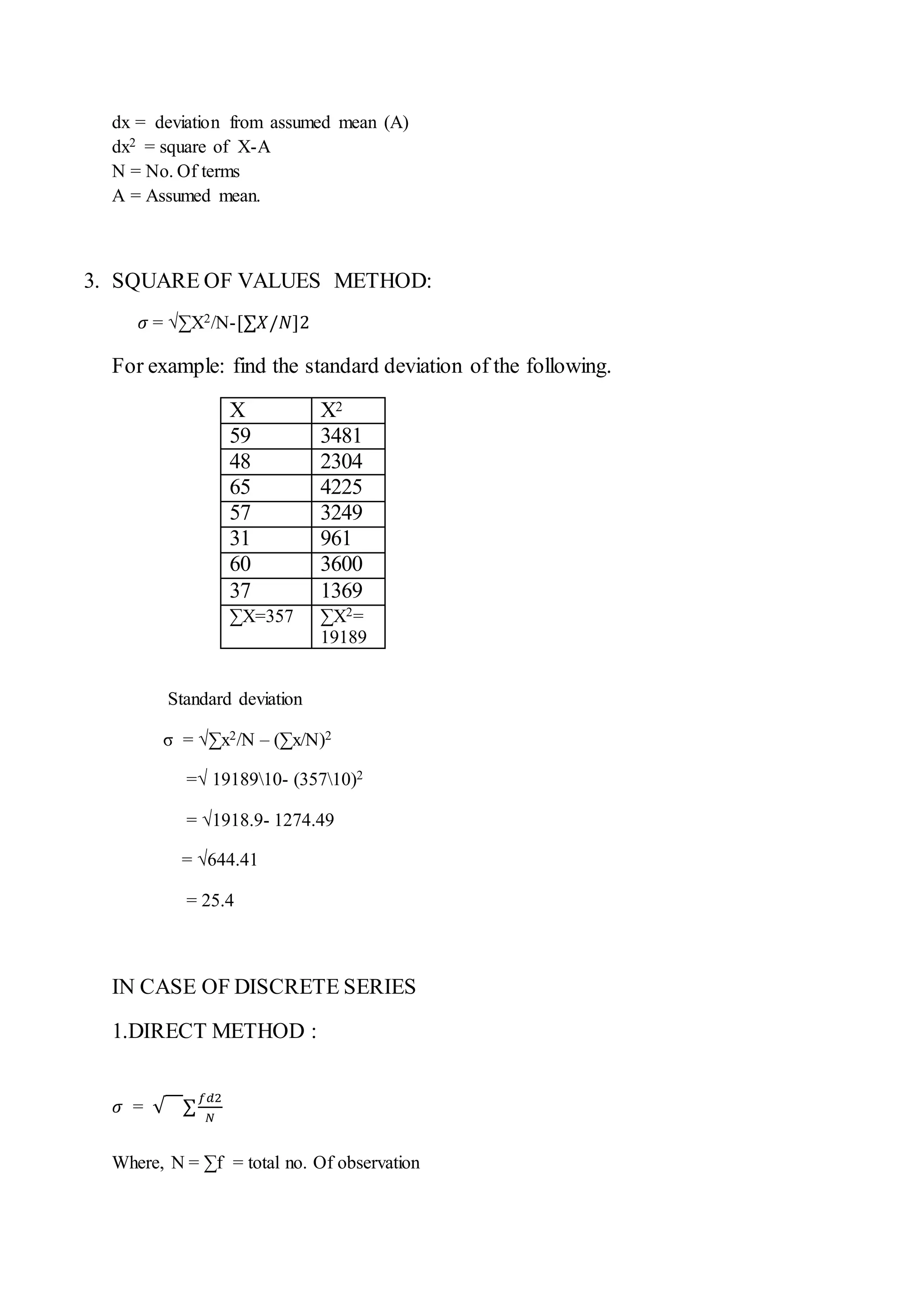 dx = deviation from assumed mean (A)
dx2 = square of X-A
N = No. Of terms
A = Assumed mean.
3. SQUARE OF VALUES METHOD:
𝜎 = √∑X2/N-[∑𝑋/𝑁]2
For example: find the standard deviation of the following.
Standard deviation
σ = √∑x2/N – (∑x/N)2
=√ 1918910- (35710)2
= √1918.9- 1274.49
= √644.41
= 25.4
IN CASE OF DISCRETE SERIES
1.DIRECT METHOD :
𝜎 = √ ∑
𝑓𝑑2
𝑁
Where, N = ∑f = total no. Of observation
X X2
59 3481
48 2304
65 4225
57 3249
31 961
60 3600
37 1369
∑X=357 ∑X2=
19189
 