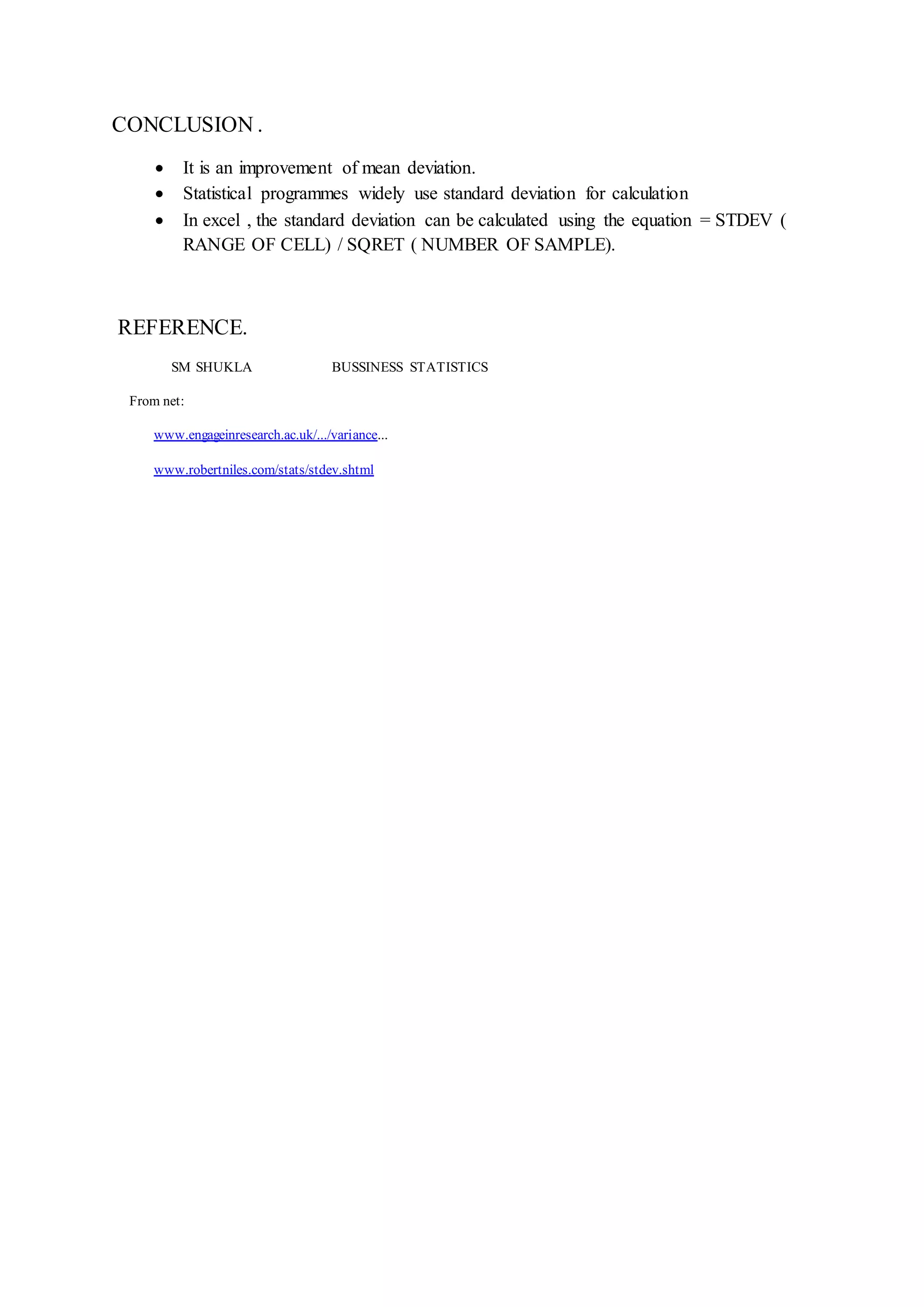 CONCLUSION .
 It is an improvement of mean deviation.
 Statistical programmes widely use standard deviation for calculation
 In excel , the standard deviation can be calculated using the equation = STDEV (
RANGE OF CELL) / SQRET ( NUMBER OF SAMPLE).
REFERENCE.
SM SHUKLA BUSSINESS STATISTICS
From net:
www.engageinresearch.ac.uk/.../variance...
www.robertniles.com/stats/stdev.shtml
 