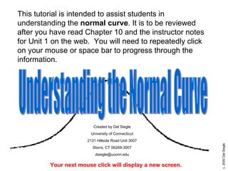 This tutorial is intended to assist students in understanding the  normal curve . It is to be reviewed after you have read Chapter 10 and the instructor notes for Unit 1 on the web.  You will need to repeatedly click on your mouse or space bar to progress through the information.  Your next mouse click will display a new screen. Created by Del Siegle University of Connecticut 2131 Hillside Road Unit 3007 Storrs, CT 06269-3007 [email_address] Understanding the Normal Curve 