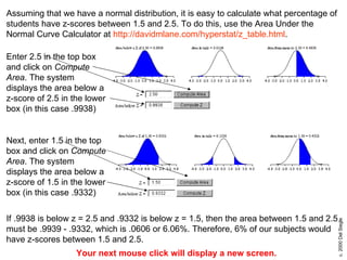 Assuming that we have a normal distribution, it is easy to calculate what percentage of students have z-scores between 1.5 and 2.5. To do this, use the Area Under the Normal Curve Calculator at  http://davidmlane.com/hyperstat/z_table.html . Enter 2.5 in the top box and click on  Compute Area . The system displays the area below a z-score of 2.5 in the lower box (in this case .9938)  Next, enter 1.5 in the top box and click on  Compute Area . The system displays the area below a z-score of 1.5 in the lower box (in this case .9332)  If .9938 is below z = 2.5 and .9332 is below z = 1.5, then the area between 1.5 and 2.5 must be .9939 - .9332, which is .0606 or 6.06%. Therefore, 6% of our subjects would have z-scores between 1.5 and 2.5. Your next mouse click will display a new screen. 