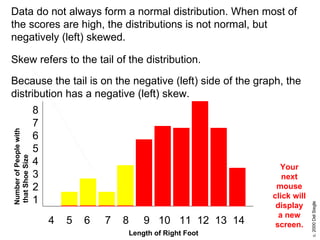 Length of Right Foot 8 7 6 5 4 3 2 1 4  5  6  7  8  9  10  11  12  13  14 Data do not always form a normal distribution. When most of the scores are high, the distributions is not normal, but negatively (left) skewed.  Number of People with that Shoe Size Skew refers to the tail of the distribution. Your next mouse click will display a new screen. Because the tail is on the negative (left) side of the graph, the distribution has a negative (left) skew. 