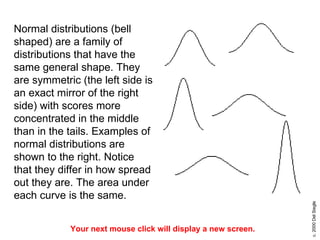 Normal distributions (bell shaped) are a family of distributions that have the same general shape. They are symmetric (the left side is an exact mirror of the right side) with scores more concentrated in the middle than in the tails. Examples of normal distributions are shown to the right. Notice that they differ in how spread out they are. The area under each curve is the same.  Your next mouse click will display a new screen. 