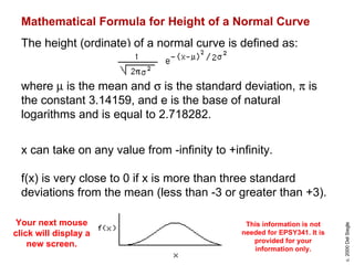 Mathematical Formula for Height of a Normal Curve   The height (ordinate) of a normal curve is defined as:  where    is the mean and    is the standard deviation,    is the constant 3.14159, and e is the base of natural logarithms and is equal to 2.718282. x can take on any value from -infinity to +infinity. f(x) is very close to 0 if x is more than three standard deviations from the mean (less than -3 or greater than +3). This information is not needed for EPSY341. It is provided for your information only. Your next mouse click will display a new screen. 