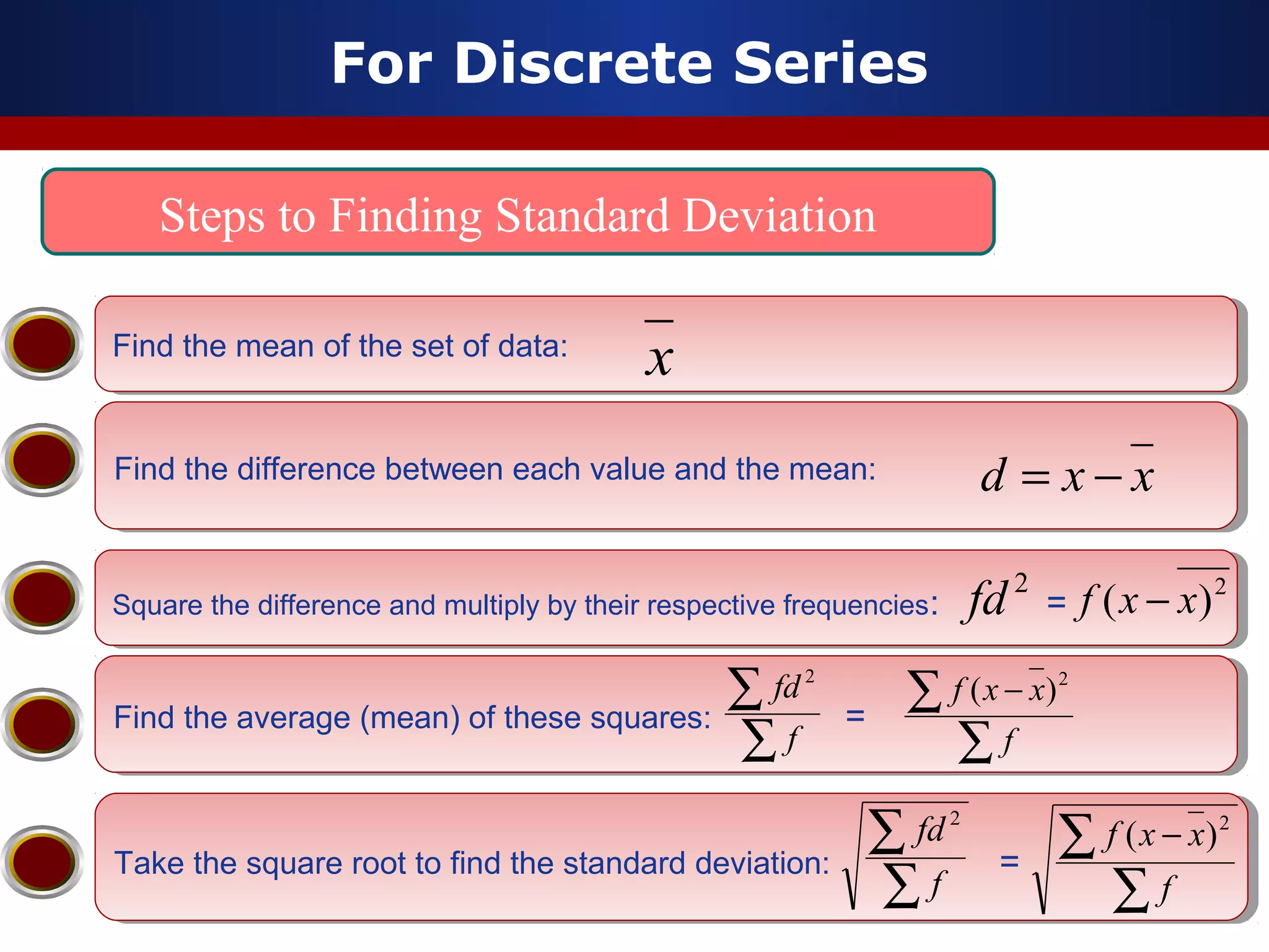 For Discrete Series
Steps to Finding Standard Deviation
Find the mean of the set of data:Find the mean of the set of data:
Find the difference between each value and the mean:Find the difference between each value and the mean:
x
Square the difference and multiply by their respective frequencies: =Square the difference and multiply by their respective frequencies: =
Find the average (mean) of these squares: =Find the average (mean) of these squares: =
∑
∑ −
f
xxf 2
)(
Take the square root to find the standard deviation: =Take the square root to find the standard deviation: =
∑
∑ −
f
xxf 2
)(
xxd −=
2
)( xxf −
∑
∑
f
fd 2
∑
∑
f
fd 2
2
fd
 