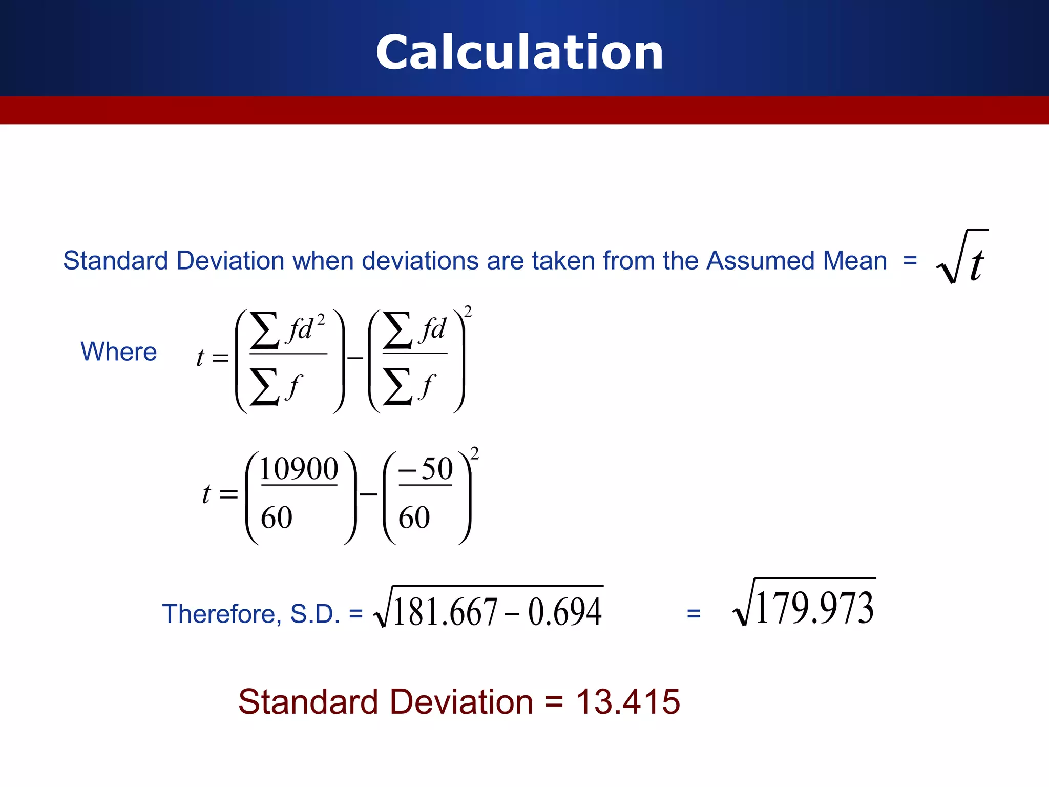 Calculation
Standard Deviation when deviations are taken from the Assumed Mean =
22








−








=
∑
∑
∑
∑
f
fd
f
fd
t
694.0667.181 −
Where
Therefore, S.D. = =
2
60
50
60
10900





−
−





=t
973.179
Standard Deviation = 13.415
t
 