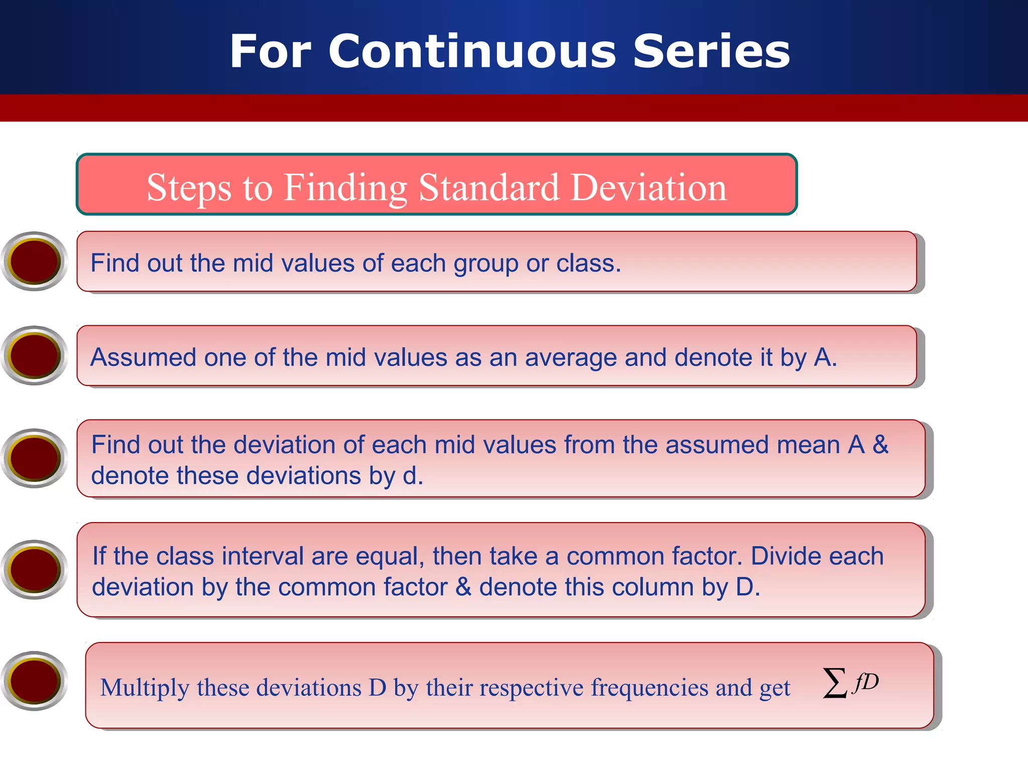 For Continuous Series
Steps to Finding Standard Deviation
Find out the mid values of each group or class.Find out the mid values of each group or class.
Assumed one of the mid values as an average and denote it by A.Assumed one of the mid values as an average and denote it by A.
Find out the deviation of each mid values from the assumed mean A &
denote these deviations by d.
Find out the deviation of each mid values from the assumed mean A &
denote these deviations by d.
If the class interval are equal, then take a common factor. Divide each
deviation by the common factor & denote this column by D.
If the class interval are equal, then take a common factor. Divide each
deviation by the common factor & denote this column by D.
Multiply these deviations D by their respective frequencies and getMultiply these deviations D by their respective frequencies and get ∑ fD
 