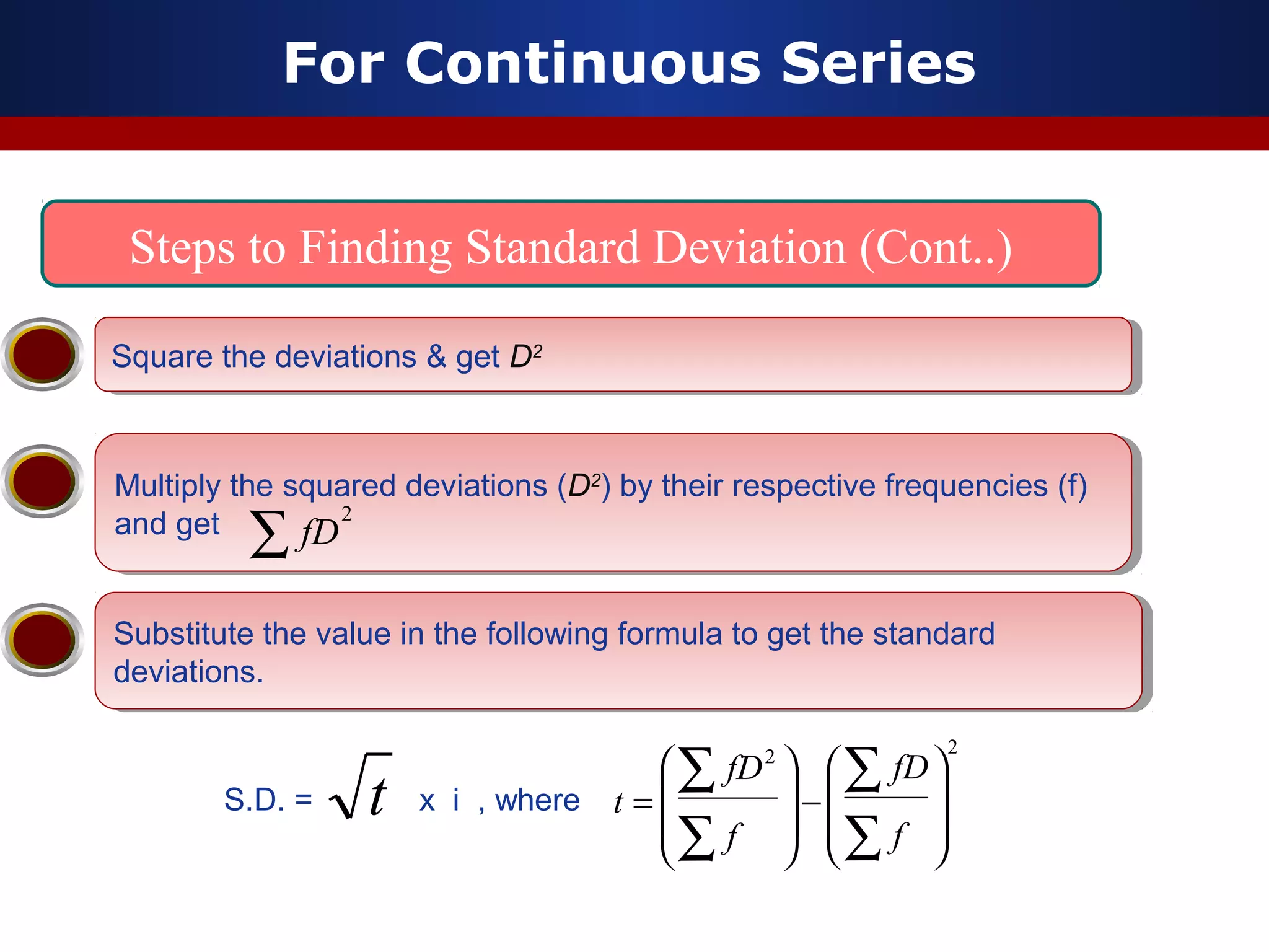 For Continuous Series
Steps to Finding Standard Deviation (Cont..)
Multiply the squared deviations (D2
) by their respective frequencies (f)
and get
Multiply the squared deviations (D2
) by their respective frequencies (f)
and get
Substitute the value in the following formula to get the standard
deviations.
Substitute the value in the following formula to get the standard
deviations.
Square the deviations & get D2Square the deviations & get D2
2
∑ fD
S.D. = x i , wheret
22








−








=
∑
∑
∑
∑
f
fD
f
fD
t
 