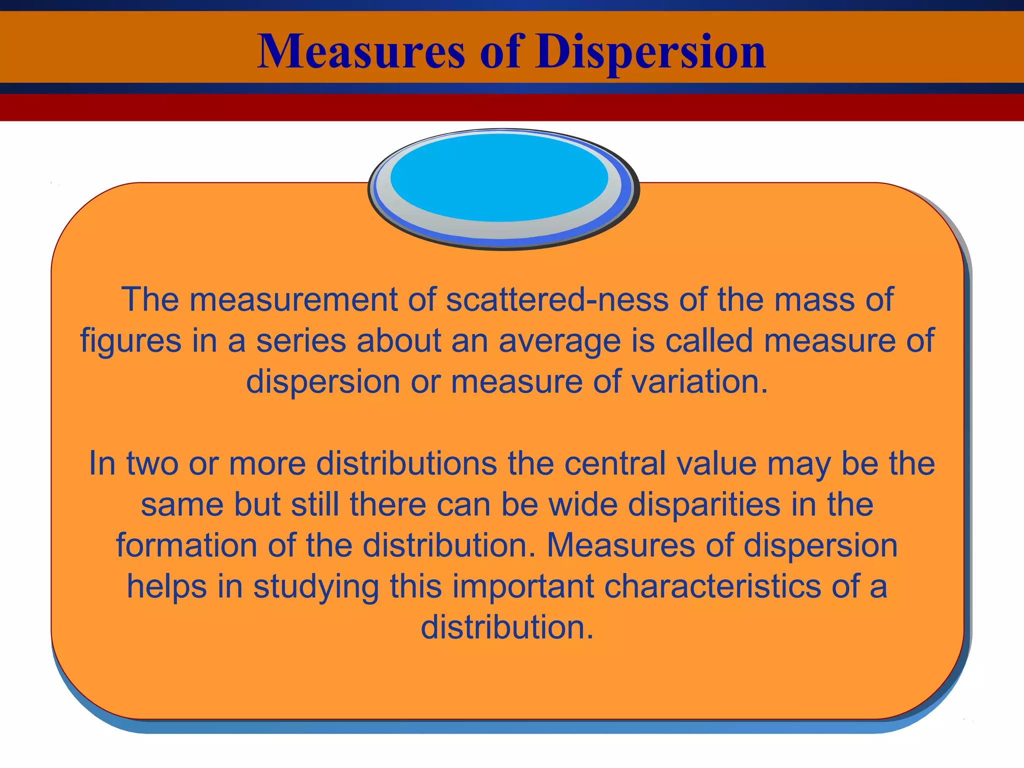 Measures of Dispersion
The measurement of scattered-ness of the mass of
figures in a series about an average is called measure of
dispersion or measure of variation.
In two or more distributions the central value may be the
same but still there can be wide disparities in the
formation of the distribution. Measures of dispersion
helps in studying this important characteristics of a
distribution.
 