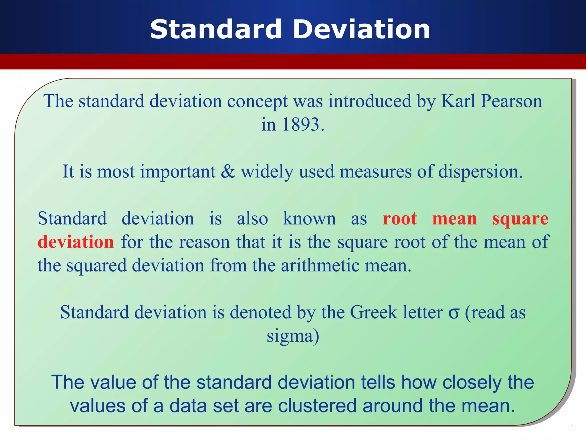 Standard Deviation
The standard deviation concept was introduced by Karl Pearson
in 1893.
It is most important & widely used measures of dispersion.
Standard deviation is also known as root mean square
deviation for the reason that it is the square root of the mean of
the squared deviation from the arithmetic mean.
Standard deviation is denoted by the Greek letter σ (read as
sigma)
The value of the standard deviation tells how closely the
values of a data set are clustered around the mean.
The standard deviation concept was introduced by Karl Pearson
in 1893.
It is most important & widely used measures of dispersion.
Standard deviation is also known as root mean square
deviation for the reason that it is the square root of the mean of
the squared deviation from the arithmetic mean.
Standard deviation is denoted by the Greek letter σ (read as
sigma)
The value of the standard deviation tells how closely the
values of a data set are clustered around the mean.
 