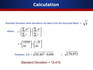 Calculation
Standard Deviation when deviations are taken from the Assumed Mean =
22








−








=
∑
∑
∑
∑
f
fd
f
fd
t
694.0667.181 −
Where
Therefore, S.D. = =
2
60
50
60
10900





−
−





=t
973.179
Standard Deviation = 13.415
t
 