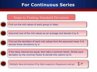 For Continuous Series
Steps to Finding Standard Deviation
Find out the mid values of each group or class.Find out the mid values of each group or class.
Assumed one of the mid values as an average and denote it by A.Assumed one of the mid values as an average and denote it by A.
Find out the deviation of each mid values from the assumed mean A &
denote these deviations by d.
Find out the deviation of each mid values from the assumed mean A &
denote these deviations by d.
If the class interval are equal, then take a common factor. Divide each
deviation by the common factor & denote this column by D.
If the class interval are equal, then take a common factor. Divide each
deviation by the common factor & denote this column by D.
Multiply these deviations D by their respective frequencies and getMultiply these deviations D by their respective frequencies and get ∑ fD
 
