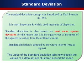 Standard Deviation
The standard deviation concept was introduced by Karl Pearson
in 1893.
It is most important & widely used measures of dispersion.
Standard deviation is also known as root mean square
deviation for the reason that it is the square root of the mean of
the squared deviation from the arithmetic mean.
Standard deviation is denoted by the Greek letter σ (read as
sigma)
The value of the standard deviation tells how closely the
values of a data set are clustered around the mean.
The standard deviation concept was introduced by Karl Pearson
in 1893.
It is most important & widely used measures of dispersion.
Standard deviation is also known as root mean square
deviation for the reason that it is the square root of the mean of
the squared deviation from the arithmetic mean.
Standard deviation is denoted by the Greek letter σ (read as
sigma)
The value of the standard deviation tells how closely the
values of a data set are clustered around the mean.
 