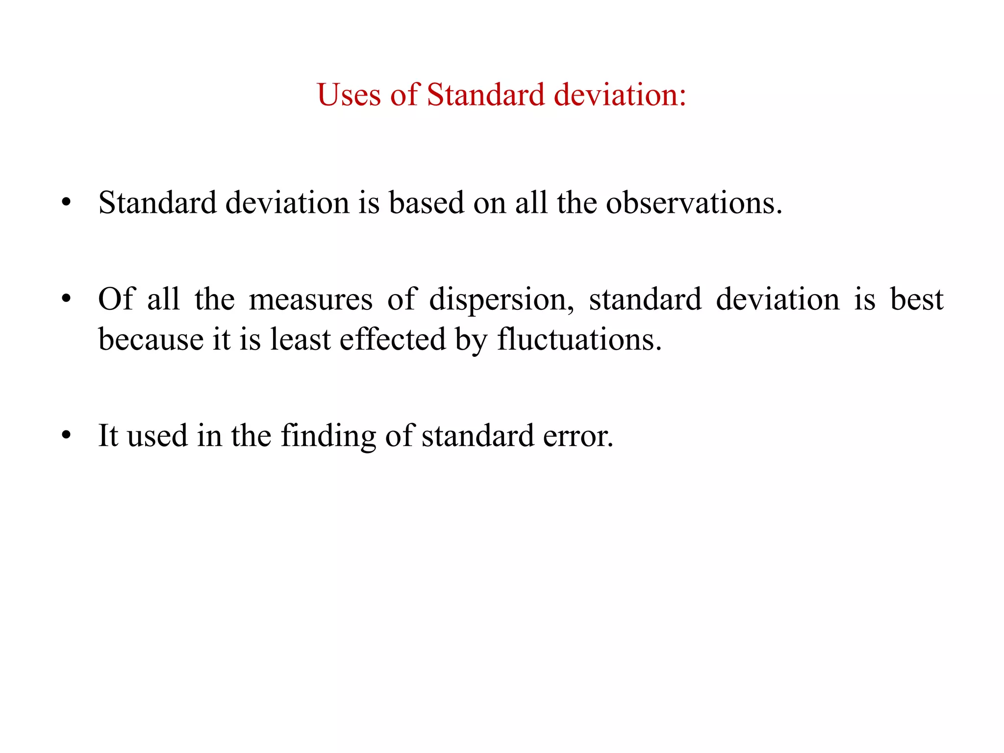 Uses of Standard deviation:
• Standard deviation is based on all the observations.
• Of all the measures of dispersion, standard deviation is best
because it is least effected by fluctuations.
• It used in the finding of standard error.
 