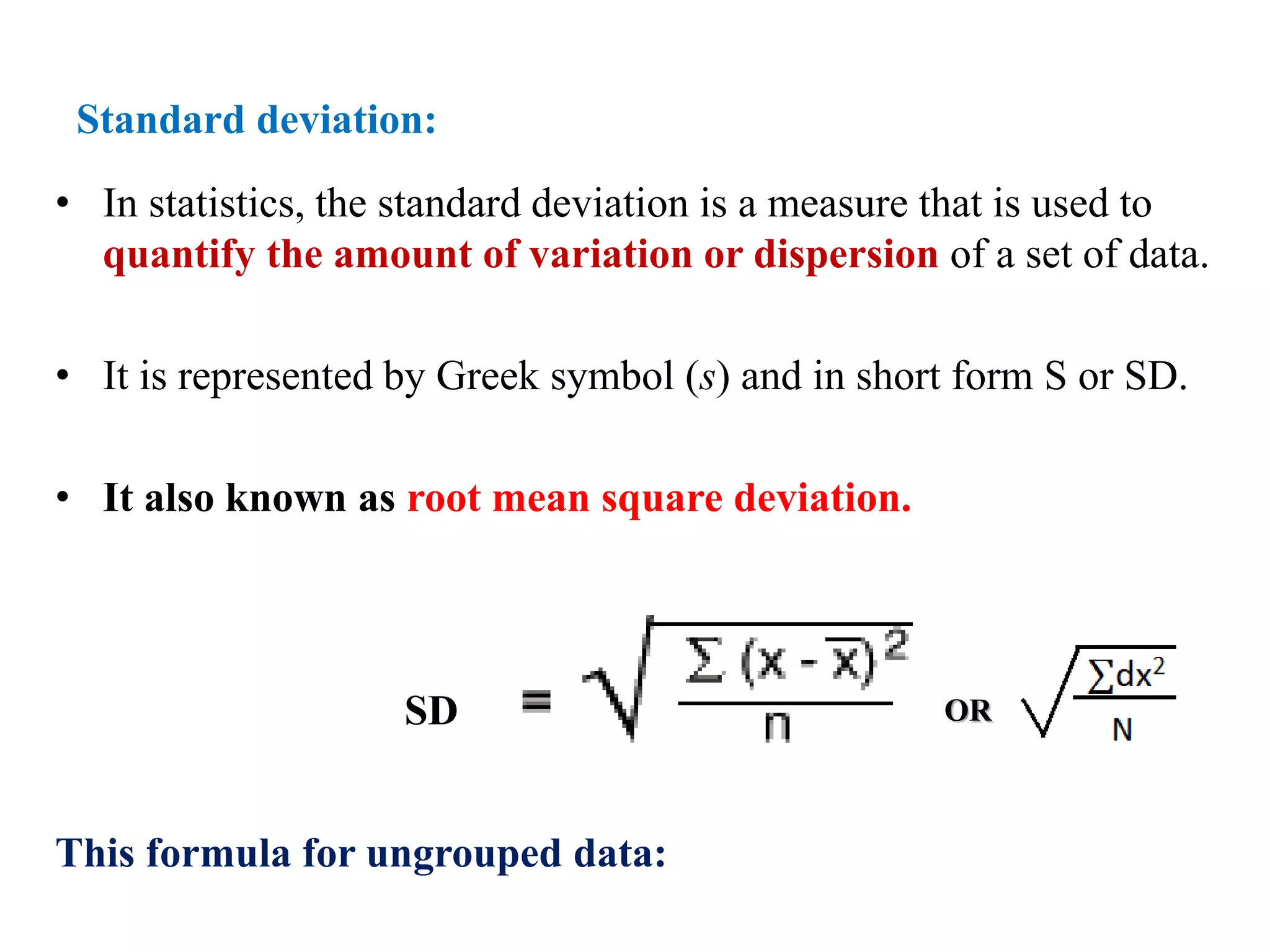 Standard deviation:
• In statistics, the standard deviation is a measure that is used to
quantify the amount of variation or dispersion of a set of data.
• It is represented by Greek symbol (s) and in short form S or SD.
• It also known as root mean square deviation.
This formula for ungrouped data:
SD OR
 