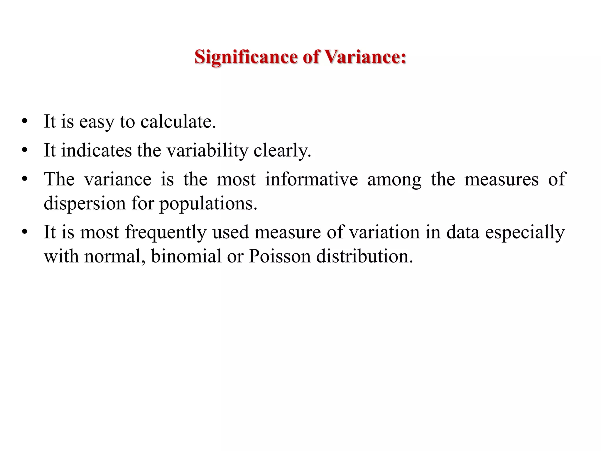 Significance of Variance:
• It is easy to calculate.
• It indicates the variability clearly.
• The variance is the most informative among the measures of
dispersion for populations.
• It is most frequently used measure of variation in data especially
with normal, binomial or Poisson distribution.
 