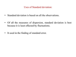 Uses of Standard deviation:
• Standard deviation is based on all the observations.
• Of all the measures of dispersion, standard deviation is best
because it is least effected by fluctuations.
• It used in the finding of standard error.
 