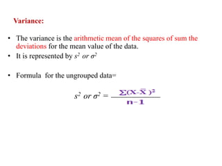 Variance:
• The variance is the arithmetic mean of the squares of sum the
deviations for the mean value of the data.
• It is represented by s2 or σ2
• Formula for the ungrouped data=
s2 or σ2 =
 