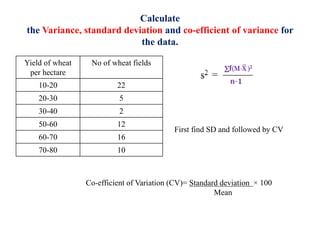 Calculate
the Variance, standard deviation and co-efficient of variance for
the data.
Yield of wheat
per hectare
No of wheat fields
10-20 22
20-30 5
30-40 2
50-60 12
60-70 16
70-80 10
First find SD and followed by CV
Co-efficient of Variation (CV)= Standard deviation × 100
Mean
 