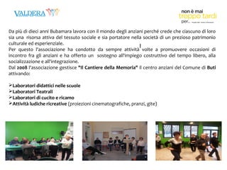 Da più di dieci anni Bubamara lavora con il mondo degli anziani perché crede che ciascuno di loro 
sia una risorsa attiva del tessuto sociale e sia portatore nella società di un prezioso patrimonio 
culturale ed esperienziale. 
I 
Per questo l'associazione ha condotto da sempre attività volte a promuovere occasioni di 
incontro fra gli anziani e ha offerto un sostegno all'impiego costruttivo del tempo libero, alla 
socializzazione e all'integrazione. 
Dal 2008 l'associazione gestisce "Il Cantiere della Memoria" il centro anziani del Comune di Buti 
attivando: 
Laboratori didattici nelle scuole 
Laboratori Teatrali 
Laboratori di cucito e ricamo 
Attività ludiche ricreative (proiezioni cinematografiche, pranzi, gite) 
 
