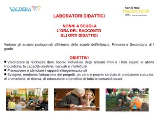 LABORATORI DIDATTICI 
NONNI A SCUOLA 
L'ORA DEL RACCONTO 
GLI ORTI DIDATTICI 
Vedono gli anziani protagonisti all'interno delle scuole dell'Infanzia, Primaria e Secondaria di I 
grado 
OBIETTIVI 
Valorizzare la ricchezza delle risorse individuali degli anziani attivi e i loro saperi: le abilità 
linguistiche, le capacità creative, manuali e intellettuali 
Promuovere e stimolare i rapporti intergenerazionali 
Svolgere, mediante l'attuazione dei progetti, un vero e proprio servizio di produzione culturale, 
di animazione, di ricerca, di educazione a beneficio di tutta la comunità locale 
 