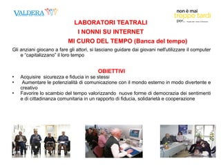 LABORATORI TEATRALI 
I NONNI SU INTERNET 
MI CURO DEL TEMPO (Banca del tempo) 
Gli anziani giocano a fare gli attori, si lasciano guidare dai giovani nell'utilizzare il computer 
e “capitalizzano” il loro tempo 
OBIETTIVI 
 Acquisire sicurezza e fiducia in se stessi 
 Aumentare le potenzialità di comunicazione con il mondo esterno in modo divertente e 
creativo 
 Favorire lo scambio del tempo valorizzando nuove forme di democrazia dei sentimenti 
e di cittadinanza comunitaria in un rapporto di fiducia, solidarietà e cooperazione 
 