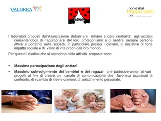I laboratori proposti dall'Associazione Bubamara mirano a dare centralità agli anziani 
consentendogli di riappropriarsi del loro protagonismo e di sentirsi sempre persone 
attive e portatrici nella società, in particolare presso i giovani, di iniziative di forte 
impatto sociale e di valori di vita propri del loro mondo. 
Per questo i risultati che si attendono dalle attività proposte sono: 
 Massima partecipazione degli anziani 
 Massimo coinvolgimento dei bambini e dei ragazzi che parteciperanno ai vari 
progetti al fine di creare un canale di comunicazione che favorisca occasioni di 
confronto, di scambio di idee e opinioni, di arricchimento personale. 
, 
