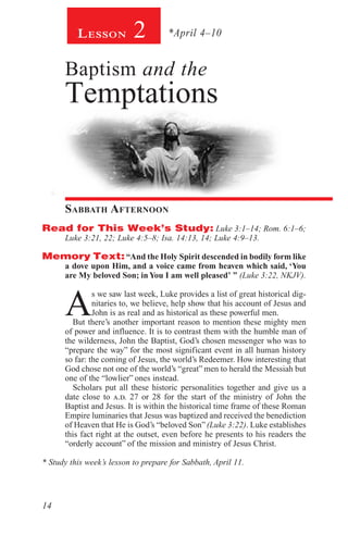 14
Lesson 2
Baptism and the
Temptations
Sabbath Afternoon
Read for This Week’s Study: Luke 3:1–14; Rom. 6:1–6;
Luke 3:21, 22; Luke 4:5–8; Isa. 14:13, 14; Luke 4:9–13.
Memory Text:“And the Holy Spirit descended in bodily form like
a dove upon Him, and a voice came from heaven which said, ‘You
are My beloved Son; in You I am well pleased’ ” (Luke 3:22, NKJV).
A
s we saw last week, Luke provides a list of great historical dig-
nitaries to, we believe, help show that his account of Jesus and
John is as real and as historical as these powerful men.
But there’s another important reason to mention these mighty men
of power and influence. It is to contrast them with the humble man of
the wilderness, John the Baptist, God’s chosen messenger who was to
“prepare the way” for the most significant event in all human history
so far: the coming of Jesus, the world’s Redeemer. How interesting that
God chose not one of the world’s “great” men to herald the Messiah but
one of the “lowlier” ones instead.
Scholars put all these historic personalities together and give us a
date close to a.d. 27 or 28 for the start of the ministry of John the
Baptist and Jesus. It is within the historical time frame of these Roman
Empire luminaries that Jesus was baptized and received the benediction
of Heaven that He is God’s “beloved Son”(Luke 3:22). Luke establishes
this fact right at the outset, even before he presents to his readers the
“orderly account” of the mission and ministry of Jesus Christ.
* Study this week’s lesson to prepare for Sabbath, April 11.
*April 4–10
 