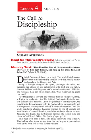 30
Lesson 4 *April 18–24
The Call to
Discipleship
Sabbath Afternoon
Read for This Week’s Study: Luke 5:1–11, 6:12–16, 9:1–6,
Matt. 10:5–15, Luke 10:1–24, Luke 9:23–25, Matt. 16:24–28.
Memory Text: “Then He said to them all,‘If anyone desires to come
after Me, let him deny himself, and take up his cross daily, and
follow Me’ ” (Luke 9:23, NKJV).
D
isciple” means a follower, or a pupil. The word disciple occurs
more than two hundred fifty times in the Bible, mostly but not
exclusively in the Gospels and Acts.
Being a disciple energizes the spirit, challenges the mind, and
demands our utmost in our relationship with God and our fellow
humans. Without total allegiance to Christ and the demands of His life
and message, there can be no discipleship. What higher calling could
one have?
“God takes men as they are, and educates them for His service, if they
will yield themselves to Him. The Spirit of God, received into the soul,
will quicken all its faculties. Under the guidance of the Holy Spirit, the
mind that is devoted unreservedly to God develops harmoniously, and
is strengthened to comprehend and fulfill the requirements of God. The
weak, vacillating character becomes changed to one of strength and
steadfastness. Continual devotion establishes so close a relation between
Jesus and His disciple that the Christian becomes like Him in mind and
character.”—Ellen G. White, The Desire of Ages, p. 251.
This week we’ll look at how Jesus called those who were to follow
Him and see what lesson we can learn that can help us in our continu-
ation of the work that He had started on earth.
* Study this week’s lesson to prepare for Sabbath, April 25.
 