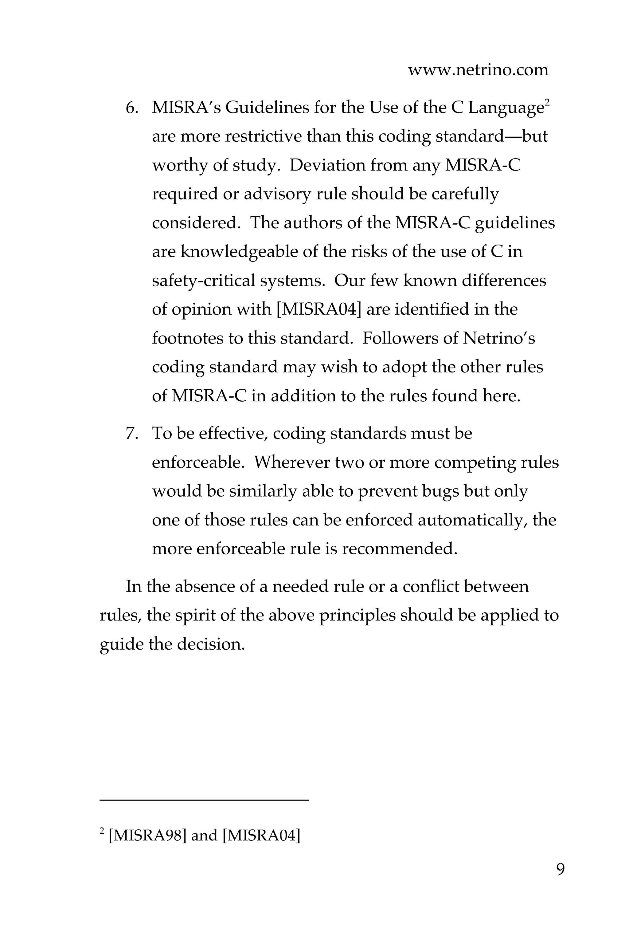 www.netrino.com
9
6. MISRA’s Guidelines for the Use of the C Language2
are more restrictive than this coding standard—but
worthy of study. Deviation from any MISRA-C
required or advisory rule should be carefully
considered. The authors of the MISRA-C guidelines
are knowledgeable of the risks of the use of C in
safety-critical systems. Our few known differences
of opinion with [MISRA04] are identified in the
footnotes to this standard. Followers of Netrino’s
coding standard may wish to adopt the other rules
of MISRA-C in addition to the rules found here.
7. To be effective, coding standards must be
enforceable. Wherever two or more competing rules
would be similarly able to prevent bugs but only
one of those rules can be enforced automatically, the
more enforceable rule is recommended.
In the absence of a needed rule or a conflict between
rules, the spirit of the above principles should be applied to
guide the decision.
2
[MISRA98] and [MISRA04]
 