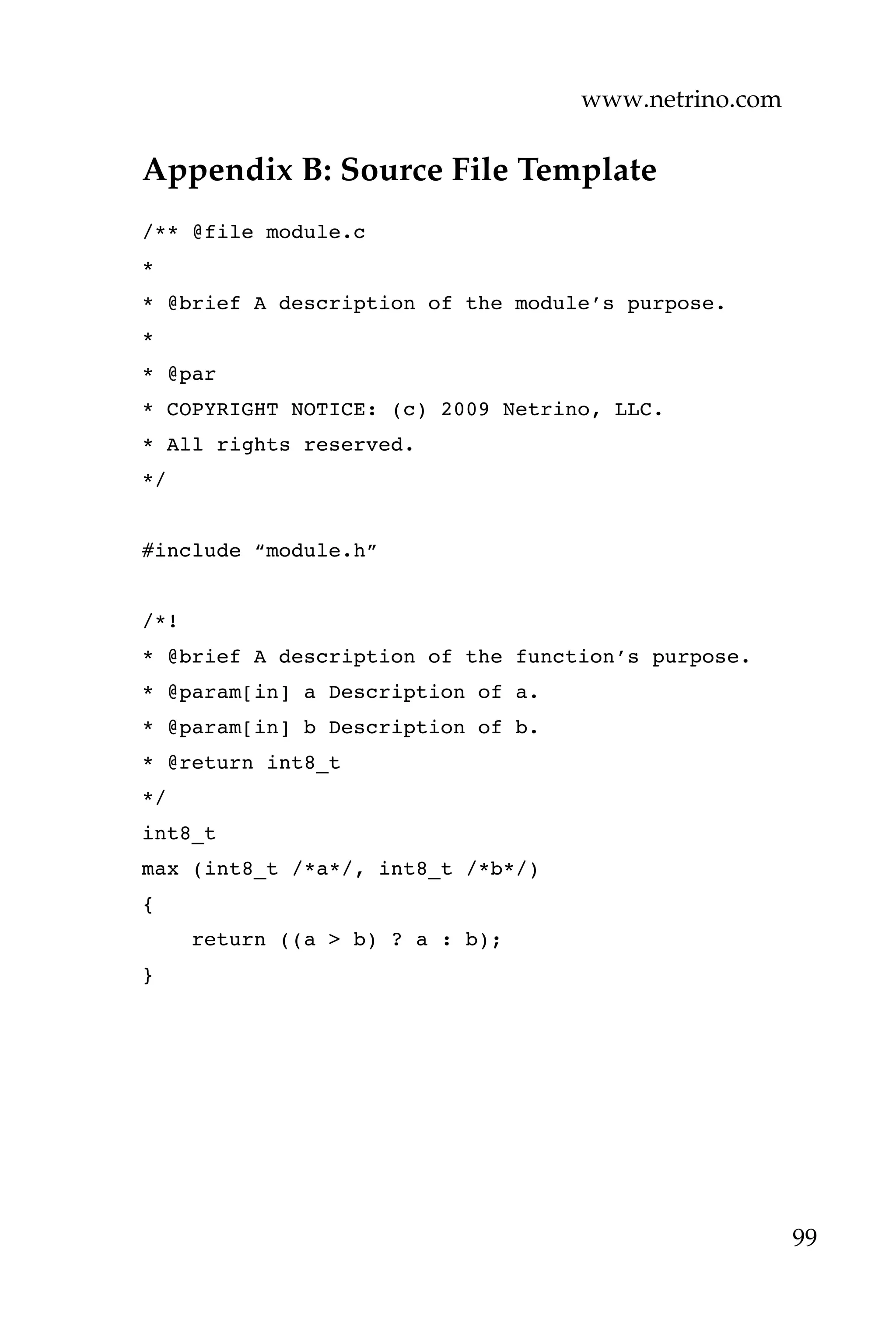 www.netrino.com
99
Appendix B: Source File Template
/** @file module.c
*
* @brief A description of the module’s purpose.
*
* @par
* COPYRIGHT NOTICE: (c) 2009 Netrino, LLC.
* All rights reserved.
*/
#include “module.h”
/*!
* @brief A description of the function’s purpose.
* @param[in] a Description of a.
* @param[in] b Description of b.
* @return int8_t
*/
int8_t
max (int8_t /*a*/, int8_t /*b*/)
{
return ((a > b) ? a : b);
}
 