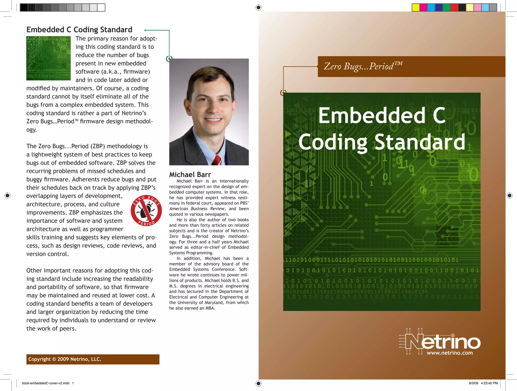 Embedded C Coding Standard
The primary reason for adopt-
ing this coding standard is to
reduce the number of bugs
present in new embedded
software (a.k.a., firmware)
and in code later added or
modified by maintainers. Of course, a coding
standard cannot by itself eliminate all of the
bugs from a complex embedded system. This
coding standard is rather a part of Netrino’s
Zero Bugs…Period™ firmware design methodol-
ogy.
The Zero Bugs...Period (ZBP) methodology is
a lightweight system of best practices to keep
bugs out of embedded software. ZBP solves the
recurring problems of missed schedules and
buggy firmware. Adherents reduce bugs and put
their schedules back on track by applying ZBP’s
overlapping layers of development,
architecture, process, and culture
improvements. ZBP emphasizes the
importance of software and system
architecture as well as programmer
skills training and suggests key elements of pro-
cess, such as design reviews, code reviews, and
version control.
Other important reasons for adopting this cod-
ing standard include increasing the readability
and portability of software, so that firmware
may be maintained and reused at lower cost. A
coding standard benefits a team of developers
and larger organization by reducing the time
required by individuals to understand or review
the work of peers.
Michael Barr
Michael Barr is an internationally
recognized expert on the design of em-
bedded computer systems. In that role,
he has provided expert witness testi-
mony in federal court, appeared on PBS’
American Business Review, and been
quoted in various newspapers.
He is also the author of two books
and more than forty articles on related
subjects and is the creator of Netrino’s
Zero Bugs...Period design methodol-
ogy. For three and a half years Michael
served as editor-in-chief of Embedded
Systems Programming.
In addition, Michael has been a
member of the advisory board of the
Embedded Systems Conference. Soft-
ware he wrote continues to power mil-
lions of products. Michael holds B.S. and
M.S. degrees in electrical engineering
and has lectured in the Department of
Electrical and Computer Engineering at
the University of Maryland, from which
he also earned an MBA.
Copyright © 2009 Netrino, LLC.
	 www.netrino.com
P E R I O D
Z
E
R O B U G
S
Zero Bugs...Period™
Embedded C
Coding Standard
book-embeddedC-cover-v2.indd 1 8/3/09 4:23:40 PM
 