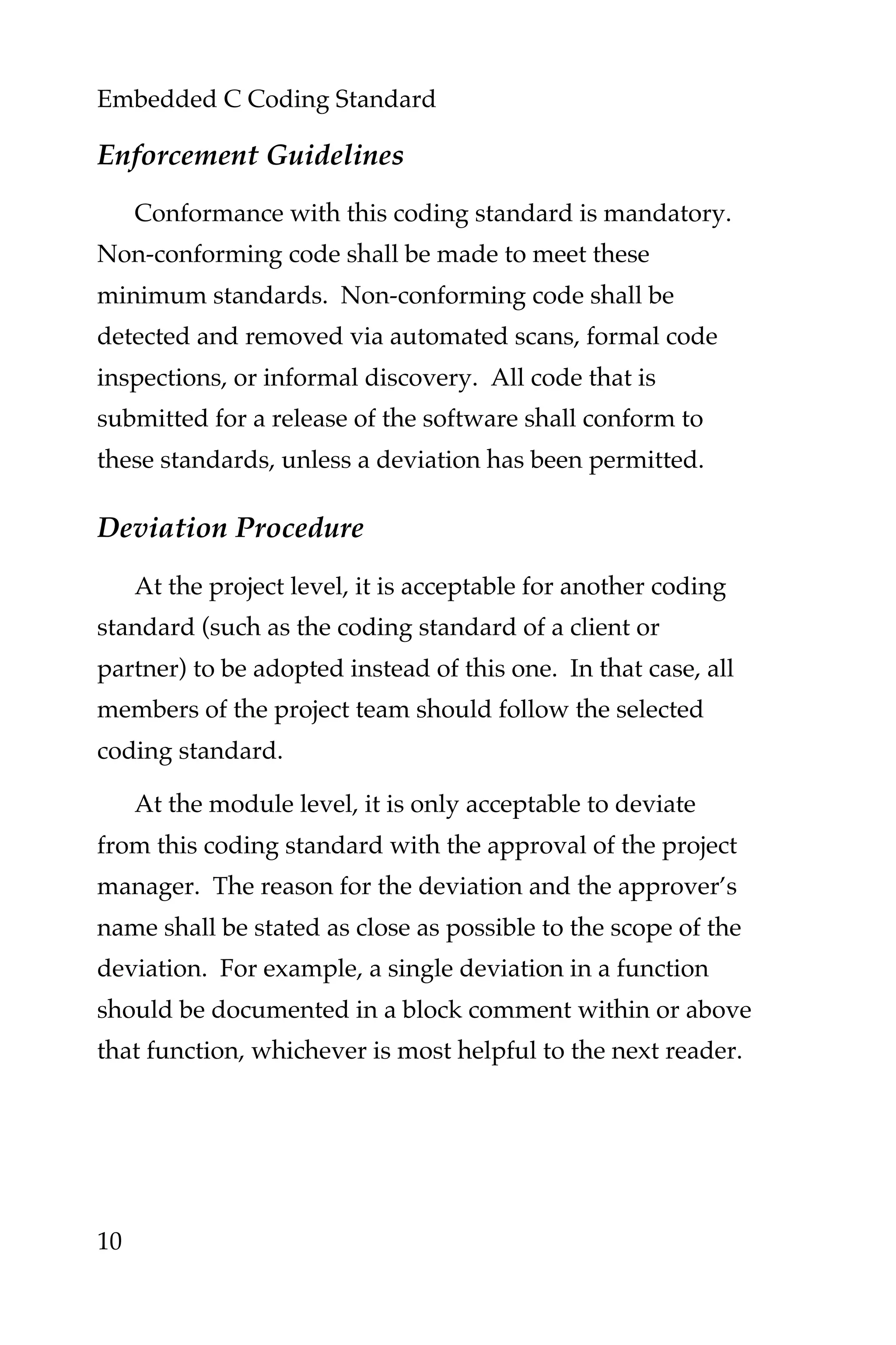 Embedded C Coding Standard
10
Enforcement Guidelines
Conformance with this coding standard is mandatory.
Non-conforming code shall be made to meet these
minimum standards. Non-conforming code shall be
detected and removed via automated scans, formal code
inspections, or informal discovery. All code that is
submitted for a release of the software shall conform to
these standards, unless a deviation has been permitted.
Deviation Procedure
At the project level, it is acceptable for another coding
standard (such as the coding standard of a client or
partner) to be adopted instead of this one. In that case, all
members of the project team should follow the selected
coding standard.
At the module level, it is only acceptable to deviate
from this coding standard with the approval of the project
manager. The reason for the deviation and the approver’s
name shall be stated as close as possible to the scope of the
deviation. For example, a single deviation in a function
should be documented in a block comment within or above
that function, whichever is most helpful to the next reader.
 