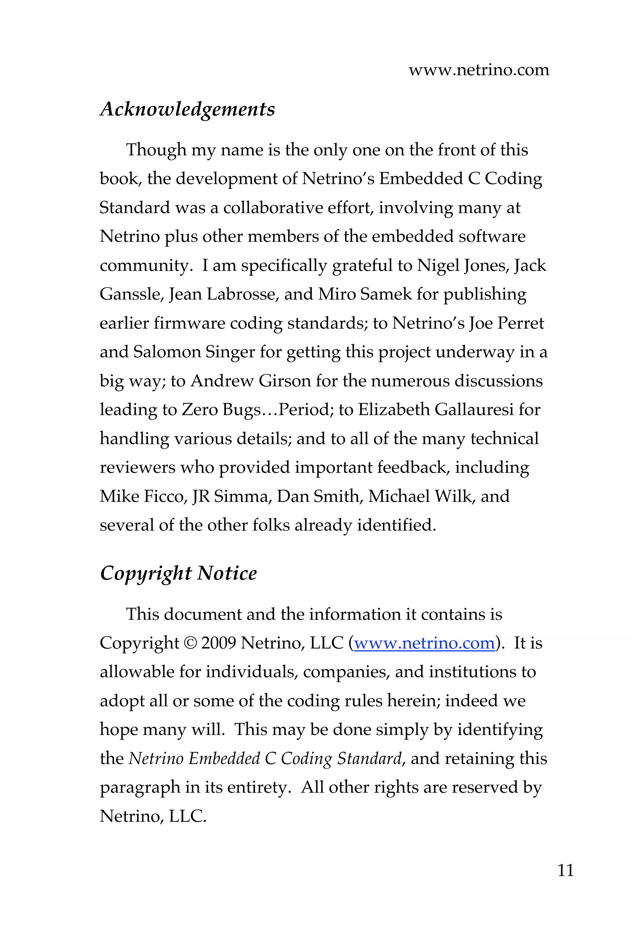www.netrino.com
11
Acknowledgements
Though my name is the only one on the front of this
book, the development of Netrino’s Embedded C Coding
Standard was a collaborative effort, involving many at
Netrino plus other members of the embedded software
community. I am specifically grateful to Nigel Jones, Jack
Ganssle, Jean Labrosse, and Miro Samek for publishing
earlier firmware coding standards; to Netrino’s Joe Perret
and Salomon Singer for getting this project underway in a
big way; to Andrew Girson for the numerous discussions
leading to Zero Bugs…Period; to Elizabeth Gallauresi for
handling various details; and to all of the many technical
reviewers who provided important feedback, including
Mike Ficco, JR Simma, Dan Smith, Michael Wilk, and
several of the other folks already identified.
Copyright Notice
This document and the information it contains is
Copyright © 2009 Netrino, LLC (www.netrino.com). It is
allowable for individuals, companies, and institutions to
adopt all or some of the coding rules herein; indeed we
hope many will. This may be done simply by identifying
the Netrino Embedded C Coding Standard, and retaining this
paragraph in its entirety. All other rights are reserved by
Netrino, LLC.
 