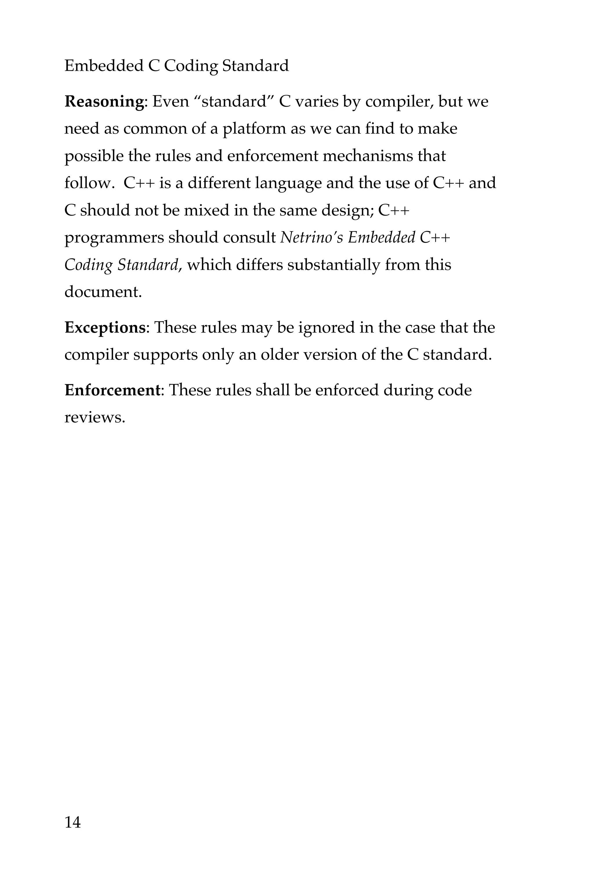 Embedded C Coding Standard
14
Reasoning: Even “standard” C varies by compiler, but we
need as common of a platform as we can find to make
possible the rules and enforcement mechanisms that
follow. C++ is a different language and the use of C++ and
C should not be mixed in the same design; C++
programmers should consult Netrino’s Embedded C++
Coding Standard, which differs substantially from this
document.
Exceptions: These rules may be ignored in the case that the
compiler supports only an older version of the C standard.
Enforcement: These rules shall be enforced during code
reviews.
 