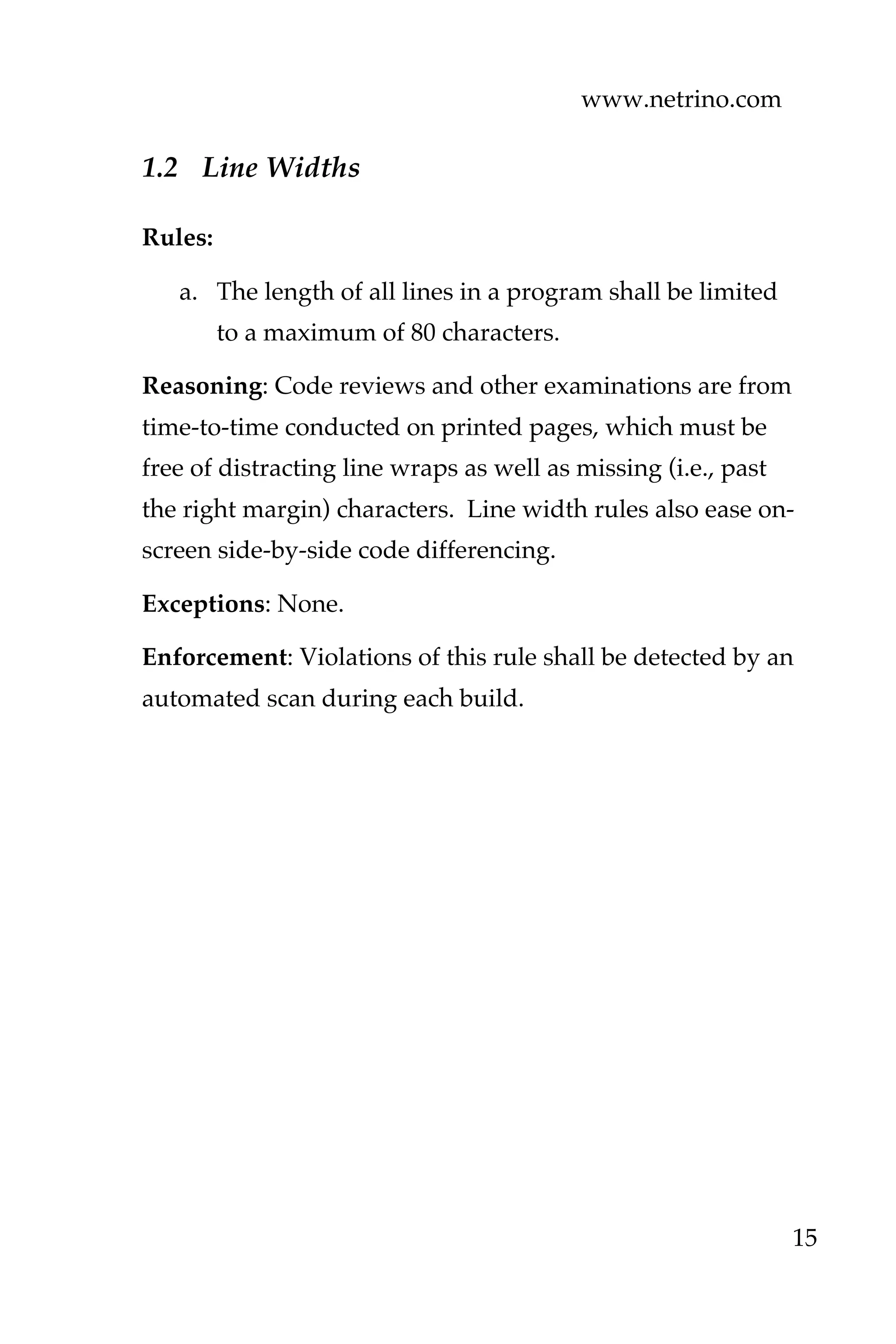 www.netrino.com
15
1.2 Line Widths
Rules:
a. The length of all lines in a program shall be limited
to a maximum of 80 characters.
Reasoning: Code reviews and other examinations are from
time-to-time conducted on printed pages, which must be
free of distracting line wraps as well as missing (i.e., past
the right margin) characters. Line width rules also ease on-
screen side-by-side code differencing.
Exceptions: None.
Enforcement: Violations of this rule shall be detected by an
automated scan during each build.
 