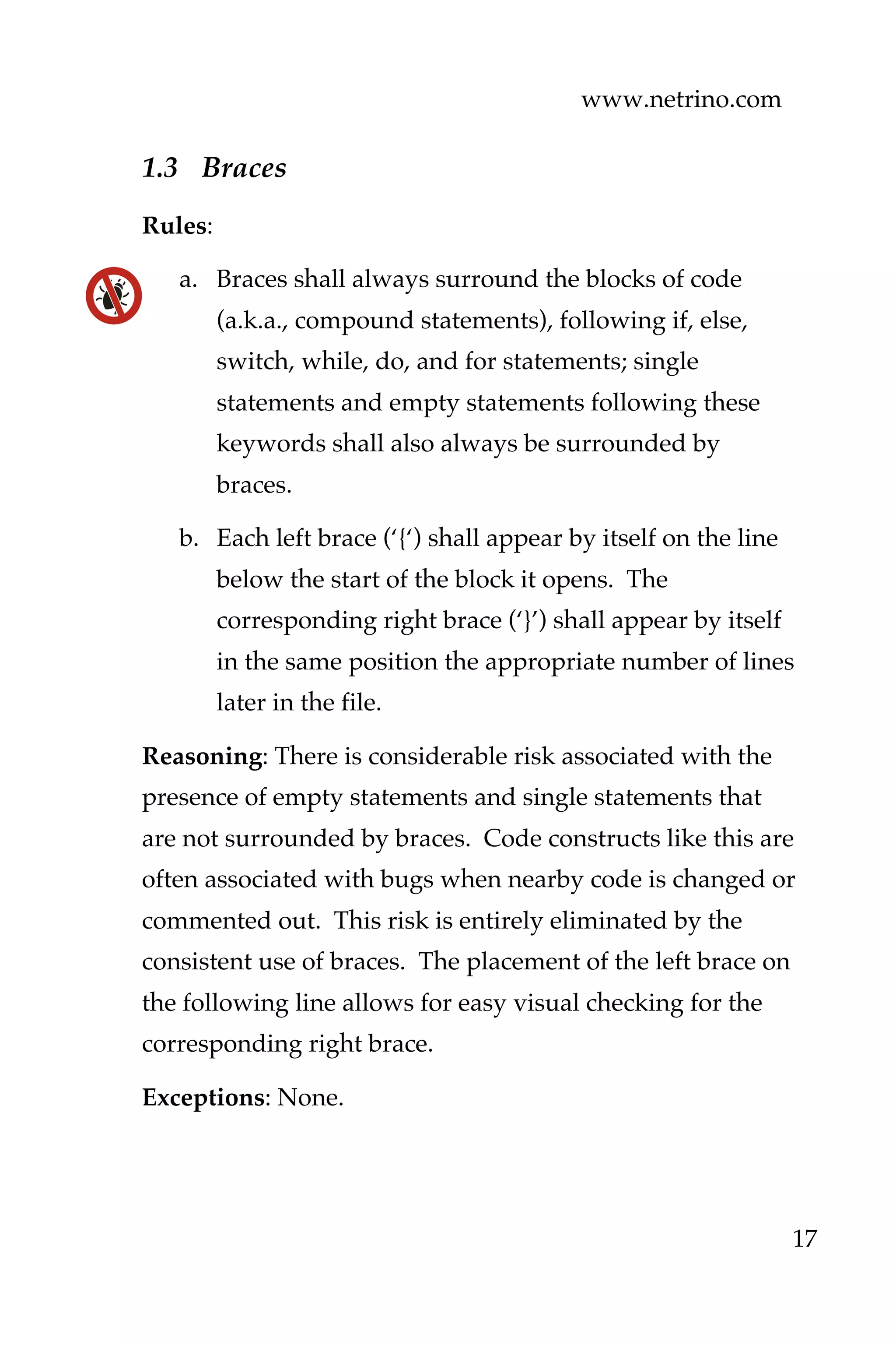 www.netrino.com
17
1.3 Braces
Rules:
a. Braces shall always surround the blocks of code
(a.k.a., compound statements), following if, else,
switch, while, do, and for statements; single
statements and empty statements following these
keywords shall also always be surrounded by
braces.
b. Each left brace (‘{‘) shall appear by itself on the line
below the start of the block it opens. The
corresponding right brace (‘}’) shall appear by itself
in the same position the appropriate number of lines
later in the file.
Reasoning: There is considerable risk associated with the
presence of empty statements and single statements that
are not surrounded by braces. Code constructs like this are
often associated with bugs when nearby code is changed or
commented out. This risk is entirely eliminated by the
consistent use of braces. The placement of the left brace on
the following line allows for easy visual checking for the
corresponding right brace.
Exceptions: None.
 