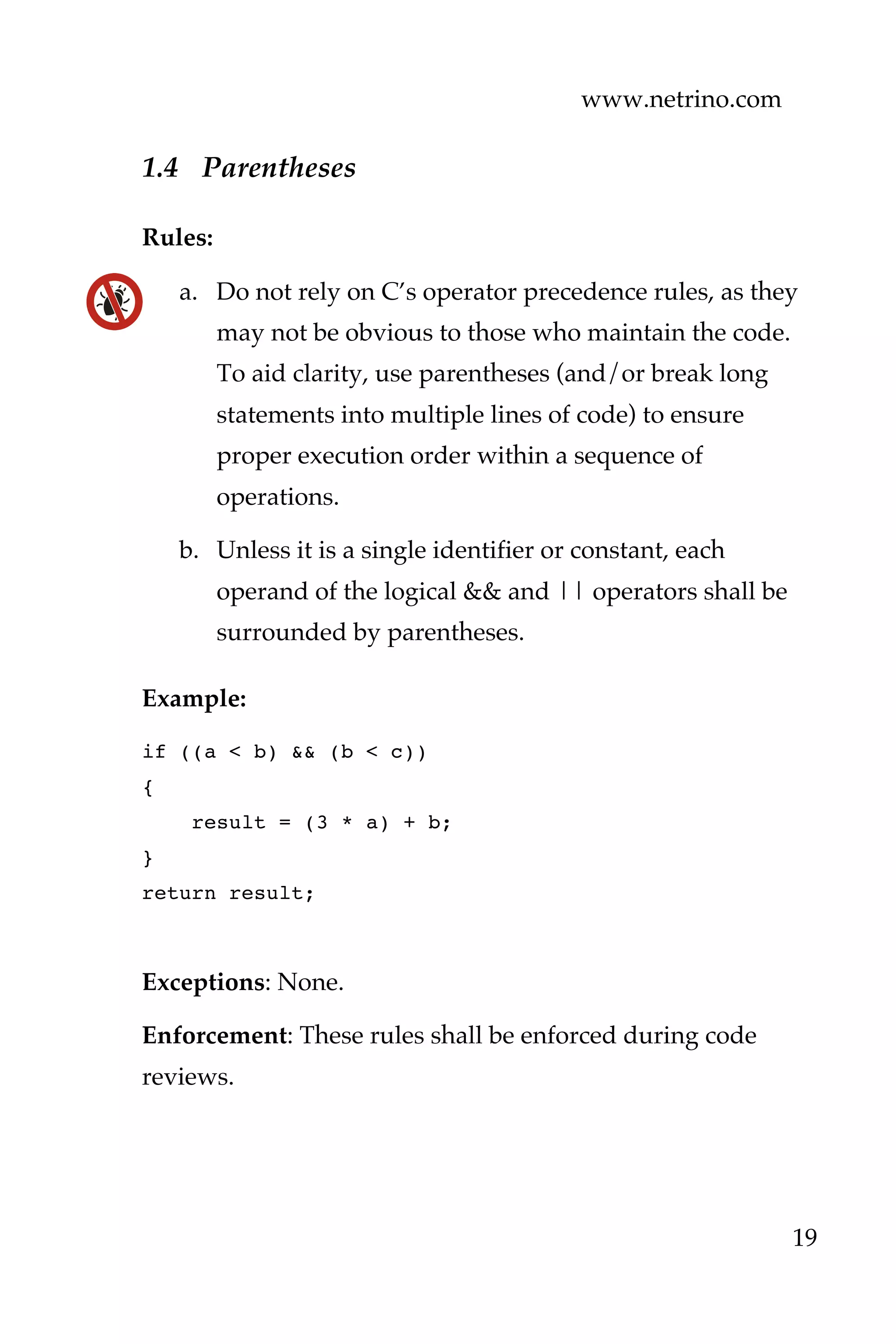www.netrino.com
19
1.4 Parentheses
Rules:
a. Do not rely on C’s operator precedence rules, as they
may not be obvious to those who maintain the code.
To aid clarity, use parentheses (and/or break long
statements into multiple lines of code) to ensure
proper execution order within a sequence of
operations.
b. Unless it is a single identifier or constant, each
operand of the logical && and || operators shall be
surrounded by parentheses.
Example:
if ((a < b) && (b < c))
{
result = (3 * a) + b;
}
return result;
Exceptions: None.
Enforcement: These rules shall be enforced during code
reviews.
 