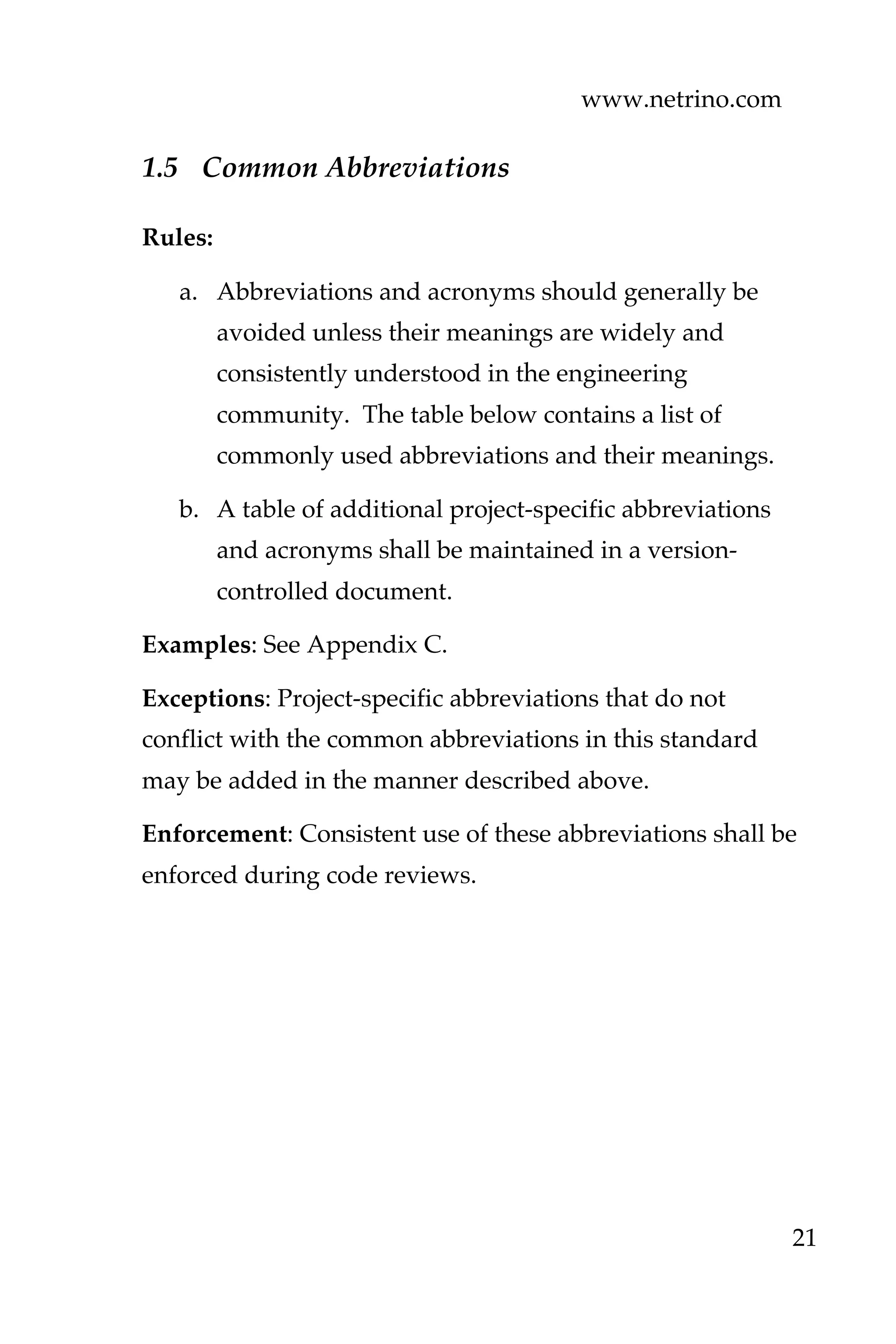 www.netrino.com
21
1.5 Common Abbreviations
Rules:
a. Abbreviations and acronyms should generally be
avoided unless their meanings are widely and
consistently understood in the engineering
community. The table below contains a list of
commonly used abbreviations and their meanings.
b. A table of additional project-specific abbreviations
and acronyms shall be maintained in a version-
controlled document.
Examples: See Appendix C.
Exceptions: Project-specific abbreviations that do not
conflict with the common abbreviations in this standard
may be added in the manner described above.
Enforcement: Consistent use of these abbreviations shall be
enforced during code reviews.
 