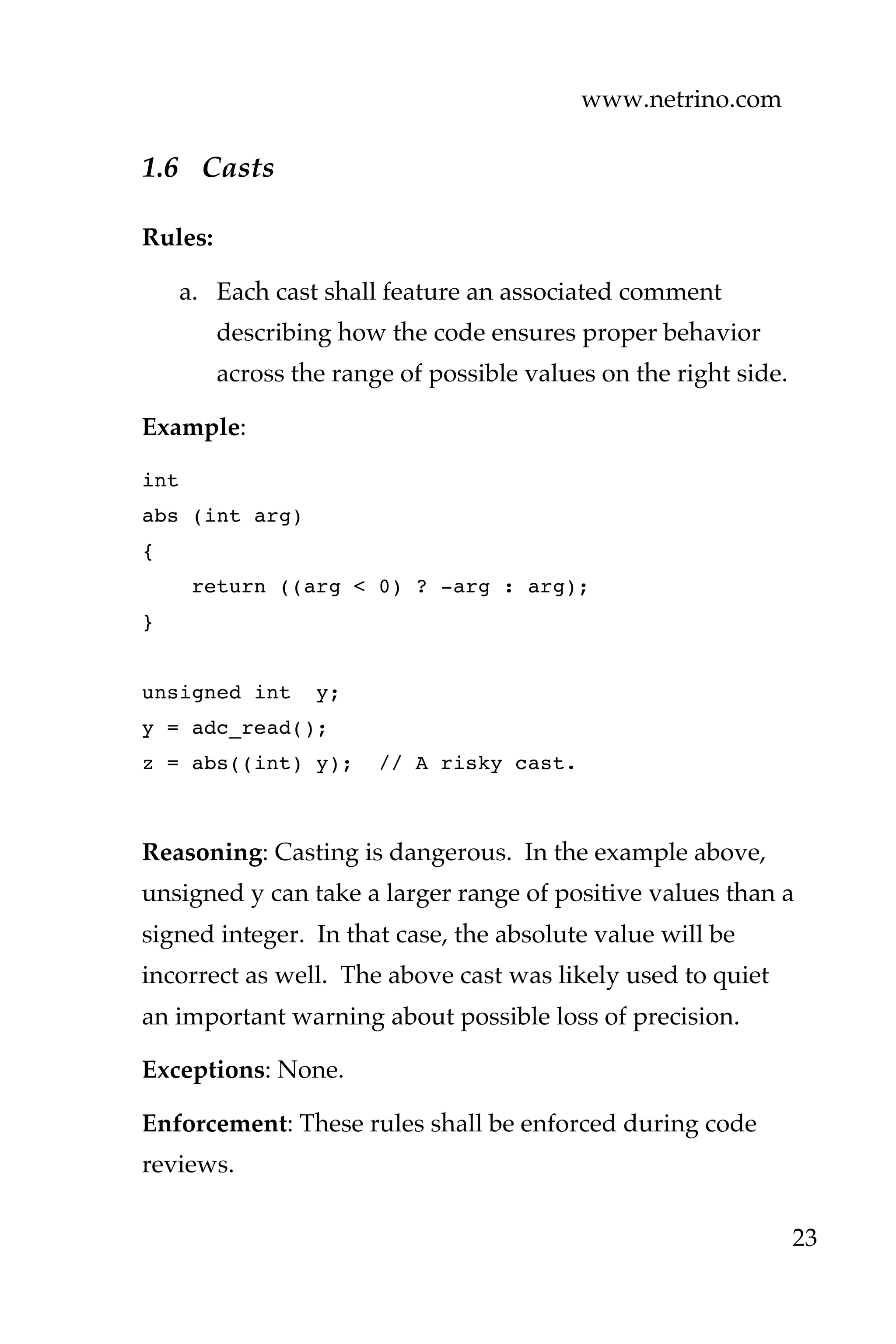 www.netrino.com
23
1.6 Casts
Rules:
a. Each cast shall feature an associated comment
describing how the code ensures proper behavior
across the range of possible values on the right side.
Example:
int
abs (int arg)
{
return ((arg < 0) ? -arg : arg);
}
unsigned int y;
y = adc_read();
z = abs((int) y); // A risky cast.
Reasoning: Casting is dangerous. In the example above,
unsigned y can take a larger range of positive values than a
signed integer. In that case, the absolute value will be
incorrect as well. The above cast was likely used to quiet
an important warning about possible loss of precision.
Exceptions: None.
Enforcement: These rules shall be enforced during code
reviews.
 