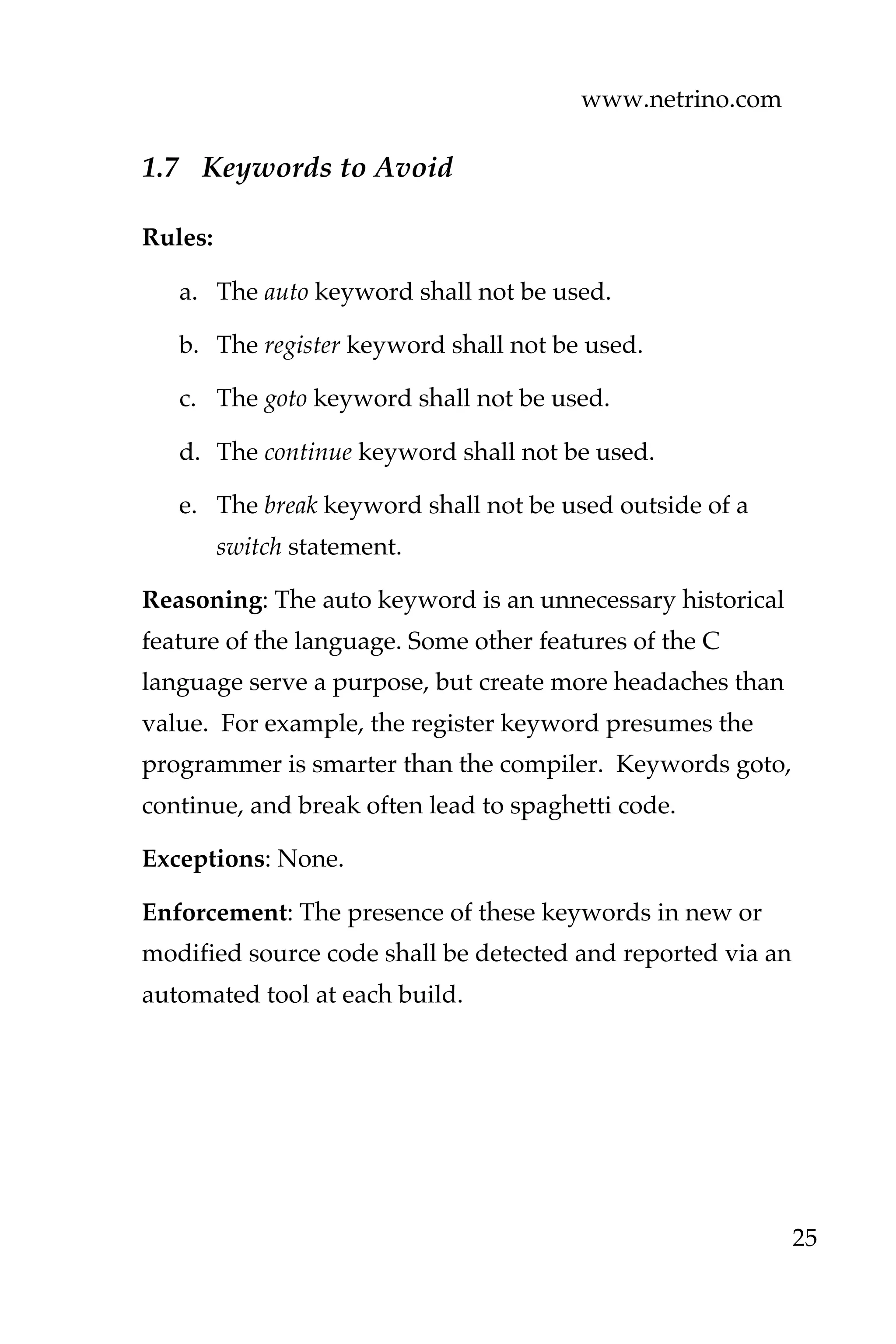 www.netrino.com
25
1.7 Keywords to Avoid
Rules:
a. The auto keyword shall not be used.
b. The register keyword shall not be used.
c. The goto keyword shall not be used.
d. The continue keyword shall not be used.
e. The break keyword shall not be used outside of a
switch statement.
Reasoning: The auto keyword is an unnecessary historical
feature of the language. Some other features of the C
language serve a purpose, but create more headaches than
value. For example, the register keyword presumes the
programmer is smarter than the compiler. Keywords goto,
continue, and break often lead to spaghetti code.
Exceptions: None.
Enforcement: The presence of these keywords in new or
modified source code shall be detected and reported via an
automated tool at each build.
 