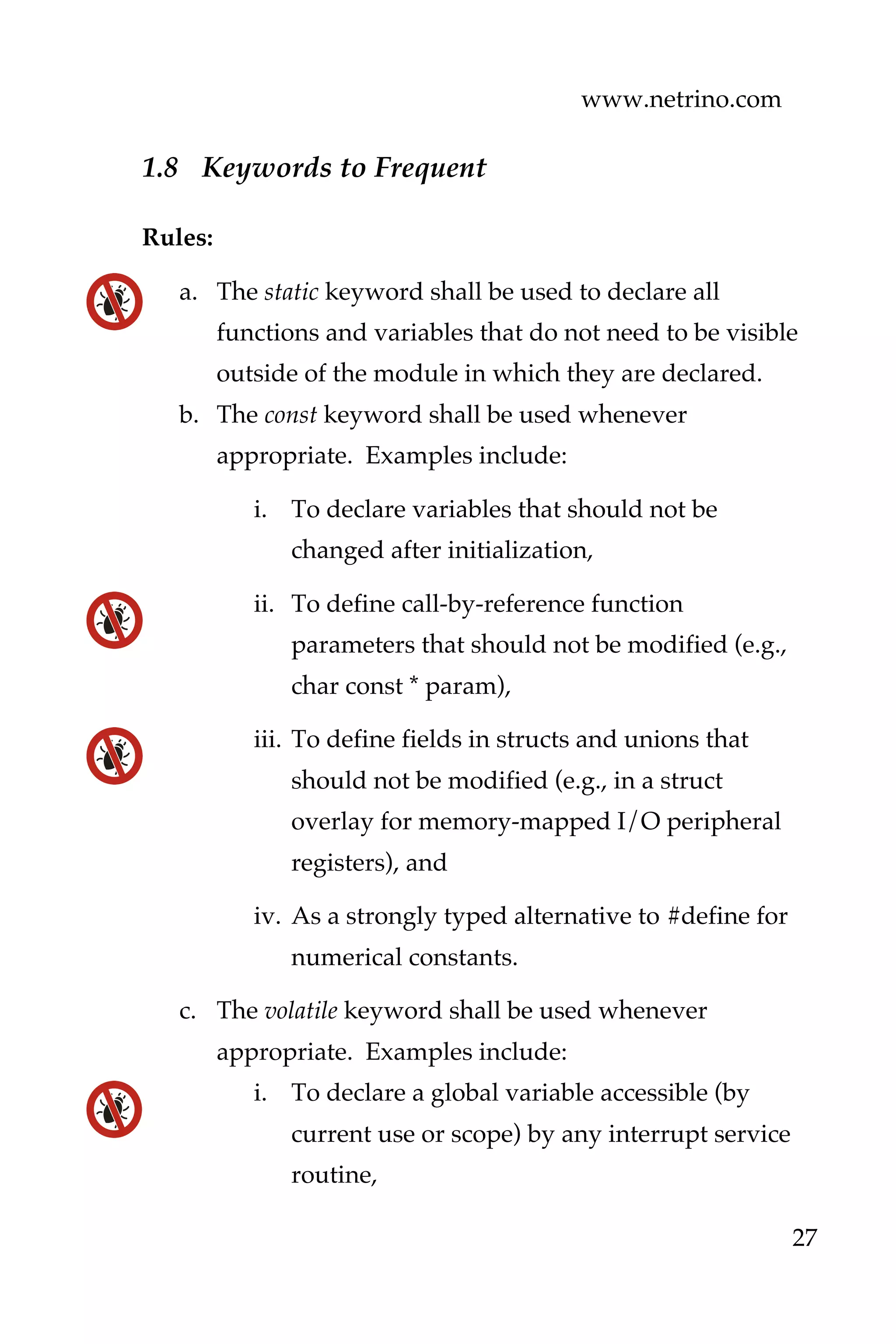 www.netrino.com
27
1.8 Keywords to Frequent
Rules:
a. The static keyword shall be used to declare all
functions and variables that do not need to be visible
outside of the module in which they are declared.
b. The const keyword shall be used whenever
appropriate. Examples include:
i. To declare variables that should not be
changed after initialization,
ii. To define call-by-reference function
parameters that should not be modified (e.g.,
char const * param),
iii. To define fields in structs and unions that
should not be modified (e.g., in a struct
overlay for memory-mapped I/O peripheral
registers), and
iv. As a strongly typed alternative to #define for
numerical constants.
c. The volatile keyword shall be used whenever
appropriate. Examples include:
i. To declare a global variable accessible (by
current use or scope) by any interrupt service
routine,
 