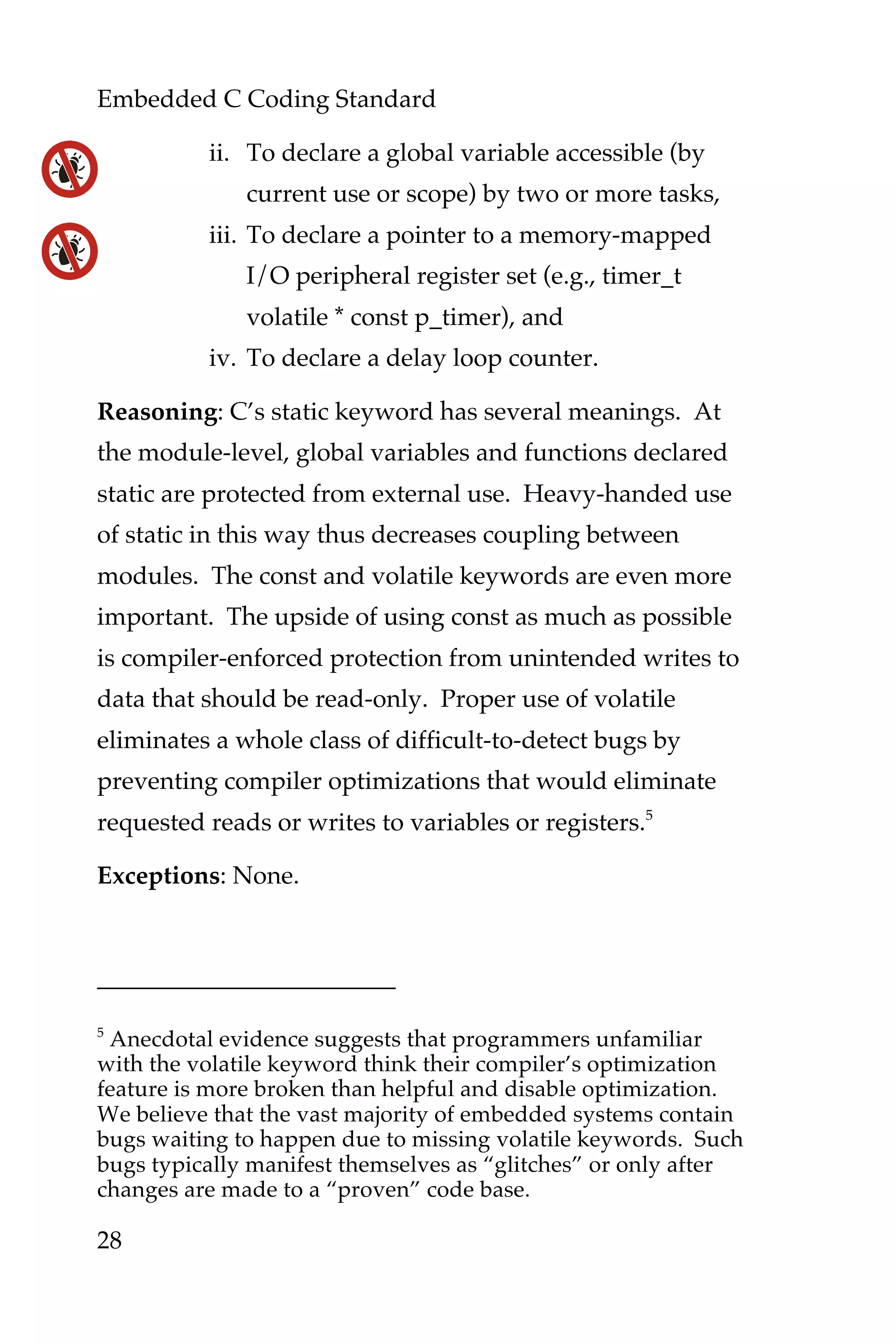 Embedded C Coding Standard
28
ii. To declare a global variable accessible (by
current use or scope) by two or more tasks,
iii. To declare a pointer to a memory-mapped
I/O peripheral register set (e.g., timer_t
volatile * const p_timer), and
iv. To declare a delay loop counter.
Reasoning: C’s static keyword has several meanings. At
the module-level, global variables and functions declared
static are protected from external use. Heavy-handed use
of static in this way thus decreases coupling between
modules. The const and volatile keywords are even more
important. The upside of using const as much as possible
is compiler-enforced protection from unintended writes to
data that should be read-only. Proper use of volatile
eliminates a whole class of difficult-to-detect bugs by
preventing compiler optimizations that would eliminate
requested reads or writes to variables or registers.5
Exceptions: None.
5
Anecdotal evidence suggests that programmers unfamiliar
with the volatile keyword think their compiler’s optimization
feature is more broken than helpful and disable optimization.
We believe that the vast majority of embedded systems contain
bugs waiting to happen due to missing volatile keywords. Such
bugs typically manifest themselves as “glitches” or only after
changes are made to a “proven” code base.
 